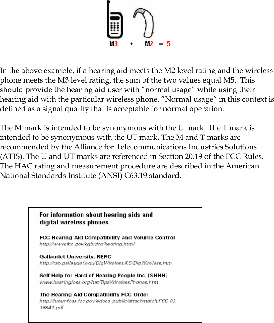   In the above example, if a hearing aid meets the M2 level rating and the wireless phone meets the M3 level rating, the sum of the two values equal M5.  This should provide the hearing aid user with “normal usage” while using their hearing aid with the particular wireless phone. “Normal usage” in this context is defined as a signal quality that is acceptable for normal operation.   The M mark is intended to be synonymous with the U mark. The T mark is intended to be synonymous with the UT mark. The M and T marks are recommended by the Alliance for Telecommunications Industries Solutions (ATIS). The U and UT marks are referenced in Section 20.19 of the FCC Rules. The HAC rating and measurement procedure are described in the American National Standards Institute (ANSI) C63.19 standard.    