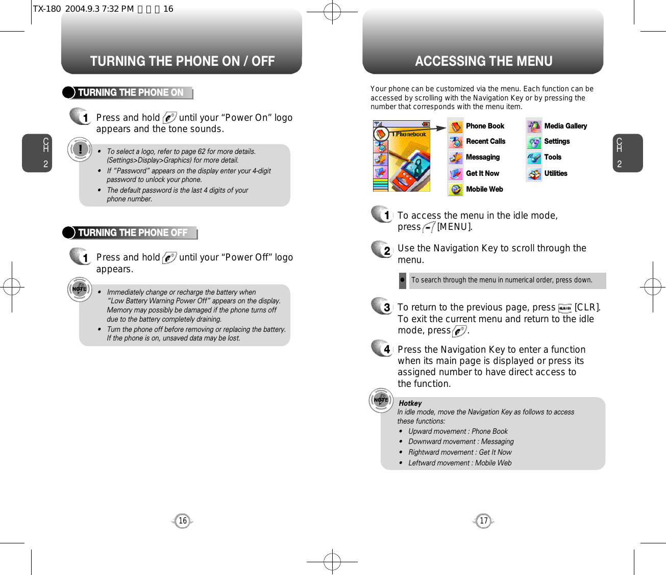 ACCESSING THE MENUCH2Your phone can be customized via the menu. Each function can beaccessed by scrolling with the Navigation Key or by pressing thenumber that corresponds with the menu item.1To access the menu in the idle mode, press      [MENU].2Use the Navigation Key to scroll through themenu.3To return to the previous page, press       [CLR].To exit the current menu and return to the idlemode, press      . 4Press the Navigation Key to enter a functionwhen its main page is displayed or press itsassigned number to have direct access to the function.17CH2TURNING THE PHONE ON1Press and hold       until your “Power On” logo appears and the tone sounds.• To select a logo, refer to page 62 for more details.(Settings&gt;Display&gt;Graphics) for more detail.• If “Password” appears on the display enter your 4-digitpassword to unlock your phone.• The default password is the last 4 digits of your phone number.16TURNING THE PHONE OFF1Press and hold       until your “Power Off” logoappears.• Immediately change or recharge the battery when “Low Battery Warning Power Off” appears on the display.Memory may possibly be damaged if the phone turns offdue to the battery completely draining.• Turn the phone off before removing or replacing the battery.If the phone is on, unsaved data may be lost.Hotkey In idle mode, move the Navigation Key as follows to access these functions:• Upward movement : Phone Book• Downward movement : Messaging• Rightward movement : Get It Now• Leftward movement : Mobile WebTURNING THE PHONE ON / OFFl To search through the menu in numerical order, press down.Phone BookRecent CallsMessagingSettingsToolsUtilitiesMedia GalleryGet It NowMobile WebTX-180  2004.9.3 7:32 PM  페이지16