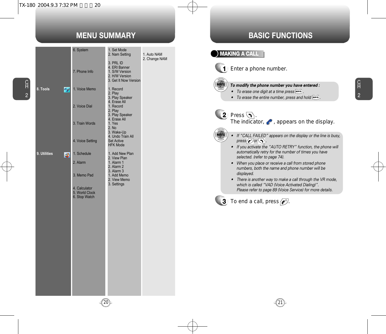 MENU SUMMARYCH221CH2208. Tools9. Utilities6. System7. Phone Info1. Voice Memo2. Voice Dial3. Train Words4. Voice Setting1. Schedule2. Alarm3. Memo Pad4. Calculator5. World Clock6. Stop Watch1. Set Mode2. Nam Setting3. PRL ID4. ERI Banner1. S/W Version2. H/W Version3. Get It Now Version1. Record2. Play3. Play Speaker4. Erase All1. Record2. Play3. Play Speaker4. Erase All1. Yes2. No3. Wake-Up4. Undo Train AllSet ActiveHFK Mode1. Add New Plan2. View Plan1. Alarm 12. Alarm 23. Alarm 31. Add Memo2. View Memo3. Settings1. Auto NAM2. Change NAMBASIC FUNCTIONSMAKING A CALL1Enter a phone number.To modify the phone number you have entered :• To erase one digit at a time press        .• To erase the entire number, press and hold        .2Press       . The indicator,      , appears on the display.• If “CALL FAILED” appears on the display or the line is busy,press       or        . • If you activate the “AUTO RETRY” function, the phone willautomatically retry for the number of times you haveselected. (refer to page 74).• When you place or receive a call from stored phonenumbers, both the name and phone number will bedisplayed.• There is another way to make a call through the VR mode,which is called “VAD (Voice Activated Dialing)”. Please refer to page 89 (Voice Service) for more details.3To end a call, press      .TX-180  2004.9.3 7:32 PM  페이지20