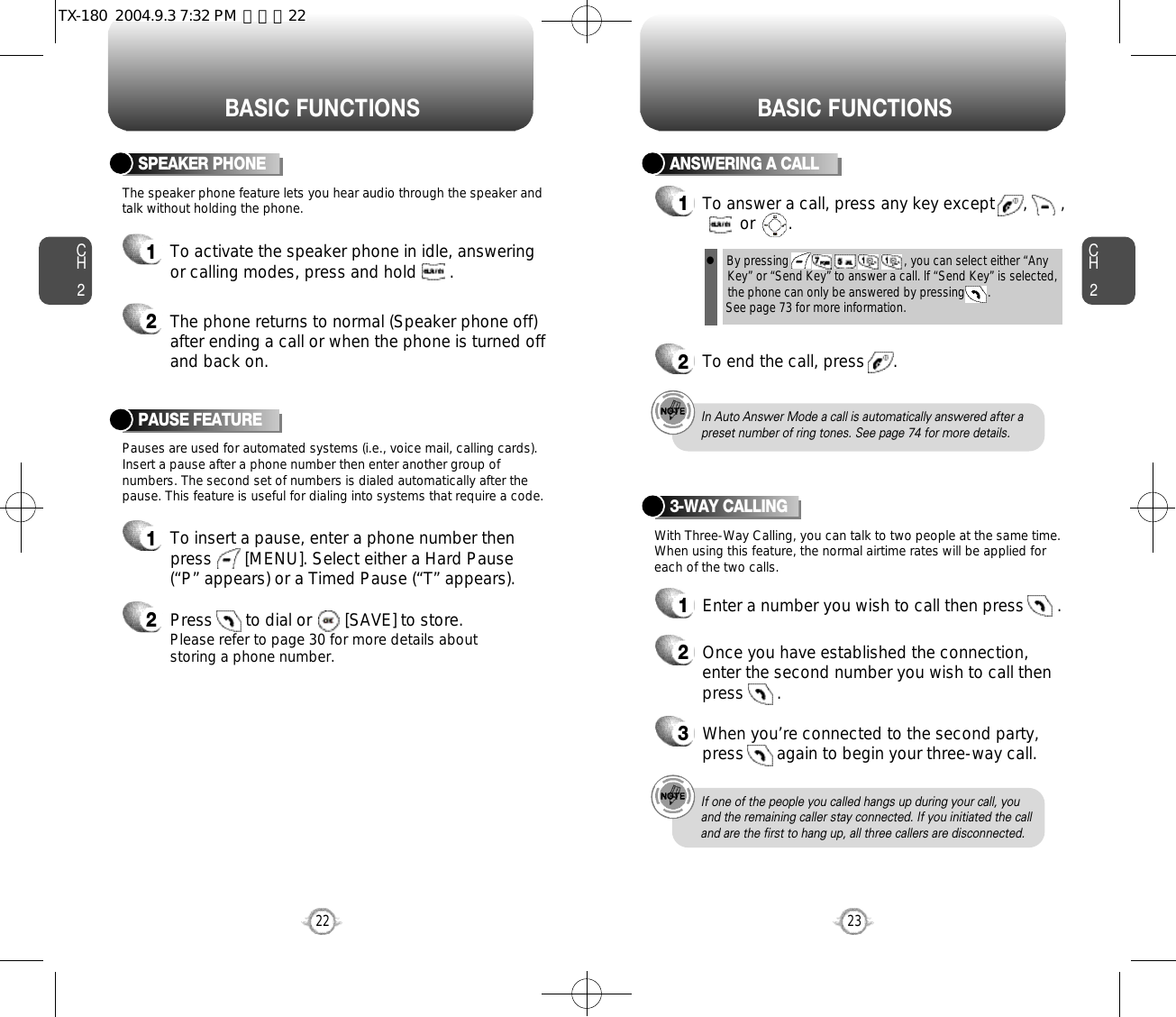 BASIC FUNCTIONS BASIC FUNCTIONSCH2Pauses are used for automated systems (i.e., voice mail, calling cards).Insert a pause after a phone number then enter another group ofnumbers. The second set of numbers is dialed automatically after thepause. This feature is useful for dialing into systems that require a code.The speaker phone feature lets you hear audio through the speaker andtalk without holding the phone.PAUSE FEATURE1To insert a pause, enter a phone number thenpress       [MENU]. Select either a Hard Pause(“P” appears) or a Timed Pause (“T” appears).2Press       to dial or       [SAVE] to store.Please refer to page 30 for more details about storing a phone number.23CH2SPEAKER PHONE1To activate the speaker phone in idle, answeringor calling modes, press and hold       .2The phone returns to normal (Speaker phone off)after ending a call or when the phone is turned offand back on.22ANSWERING A CALL1To answer a call, press any key except      ,       ,or       .2To end the call, press      .In Auto Answer Mode a call is automatically answered after apreset number of ring tones. See page 74 for more details.If one of the people you called hangs up during your call, youand the remaining caller stay connected. If you initiated the calland are the first to hang up, all three callers are disconnected.l By pressing                                   , you can select either “AnyKey” or “Send Key” to answer a call. lf “Send Key” is selected,the phone can only be answered by pressing       . See page 73 for more information.With Three-Way Calling, you can talk to two people at the same time.When using this feature, the normal airtime rates will be applied foreach of the two calls.3-WAY CALLING1Enter a number you wish to call then press       .2Once you have established the connection,enter the second number you wish to call thenpress       .3When you’re connected to the second party,press       again to begin your three-way call.TX-180  2004.9.3 7:32 PM  페이지22