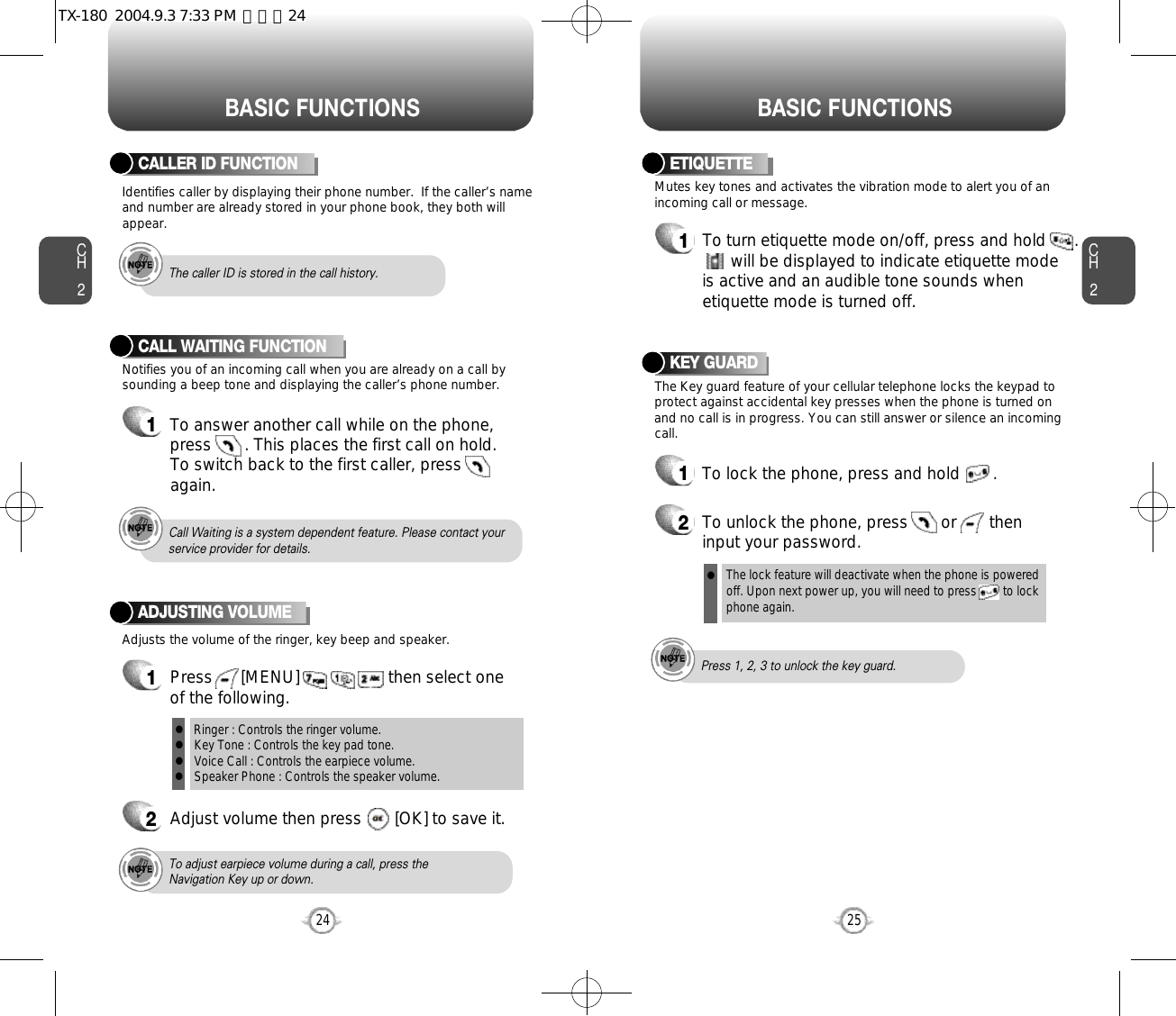 BASIC FUNCTIONS BASIC FUNCTIONSCH2Notifies you of an incoming call when you are already on a call bysounding a beep tone and displaying the caller’s phone number.CALL WAITING FUNCTION1To answer another call while on the phone,press       . This places the first call on hold. To switch back to the first caller, pressagain.25CH224Adjusts the volume of the ringer, key beep and speaker.ADJUSTING VOLUME1Press      [MENU]                   then select one of the following.2Adjust volume then press       [OK] to save it.Mutes key tones and activates the vibration mode to alert you of anincoming call or message.The Key guard feature of your cellular telephone locks the keypad toprotect against accidental key presses when the phone is turned onand no call is in progress. You can still answer or silence an incomingcall.ETIQUETTE1To turn etiquette mode on/off, press and hold      .will be displayed to indicate etiquette mode is active and an audible tone sounds whenetiquette mode is turned off.Ringer : Controls the ringer volume.Key Tone : Controls the key pad tone.Voice Call : Controls the earpiece volume.Speaker Phone : Controls the speaker volume.llllTo adjust earpiece volume during a call, press theNavigation Key up or down.Call Waiting is a system dependent feature. Please contact yourservice provider for details.Press 1, 2, 3 to unlock the key guard.KEY GUARD1To lock the phone, press and hold       .2To unlock the phone, press       or       theninput your password.Identifies caller by displaying their phone number.  If the caller’s nameand number are already stored in your phone book, they both willappear.CALLER ID FUNCTIONThe caller ID is stored in the call history.The lock feature will deactivate when the phone is powered off. Upon next power up, you will need to press        to lock phone again.lTX-180  2004.9.3 7:33 PM  페이지24