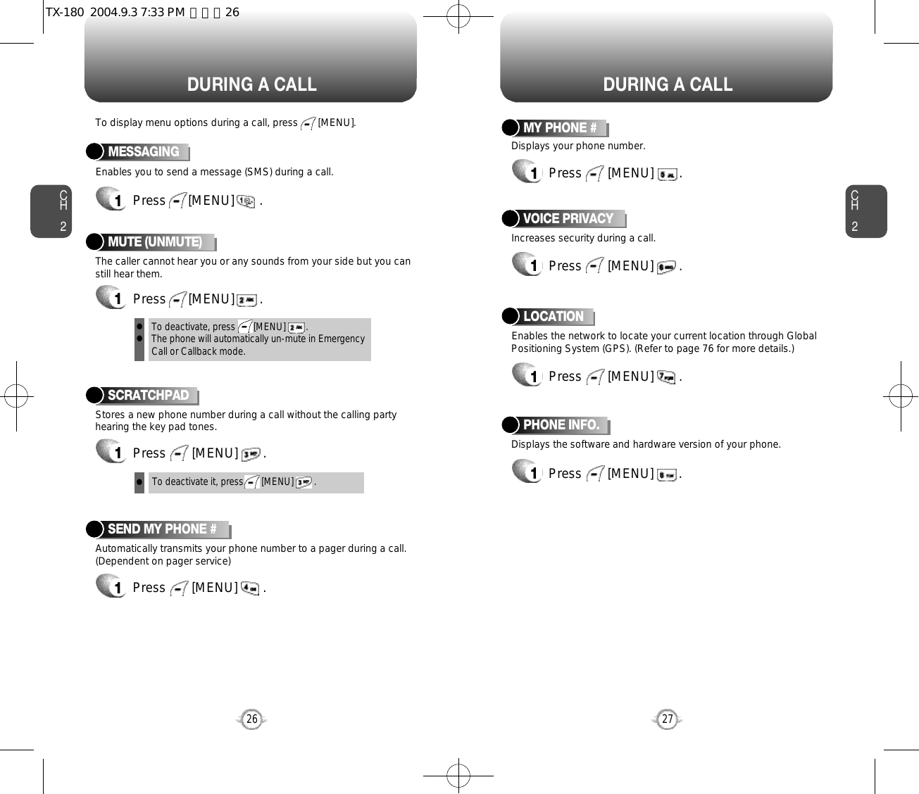 DURING A CALL DURING A CALLCH2Enables you to send a message (SMS) during a call.To display menu options during a call, press       [MENU].MESSAGING1Press      [MENU]       .Stores a new phone number during a call without the calling partyhearing the key pad tones.SCRATCHPAD1Press       [MENU]       .Automatically transmits your phone number to a pager during a call.(Dependent on pager service)SEND MY PHONE #1Press       [MENU]       .27CH226To deactivate it, press       [MENU]        .Displays the software and hardware version of your phone.PHONE INFO.1Press       [MENU]       .Increases security during a call.VOICE PRIVACY1Press       [MENU]       .Enables the network to locate your current location through GlobalPositioning System (GPS). (Refer to page 76 for more details.)LOCATION1Press       [MENU]       .Displays your phone number.MY PHONE #1Press       [MENU]       .The caller cannot hear you or any sounds from your side but you canstill hear them.MUTE (UNMUTE)1Press      [MENU]       .To deactivate, press       [MENU]        .The phone will automatically un-mute in Emergency Call or Callback mode.lllTX-180  2004.9.3 7:33 PM  페이지26