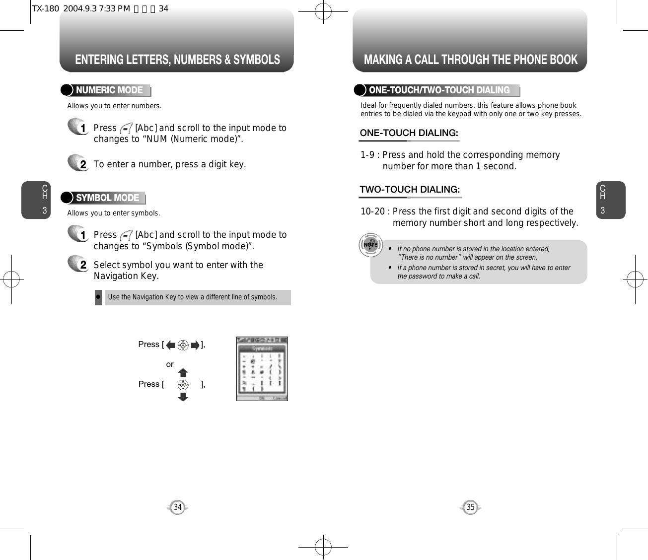 ENTERING LETTERS, NUMBERS &amp; SYMBOLS MAKING A CALL THROUGH THE PHONE BOOKCH3NUMERIC MODE1Press       [Abc] and scroll to the input mode tochanges to “Symbols (Symbol mode)”. 35CH3341Press       [Abc] and scroll to the input mode tochanges to “NUM (Numeric mode)”.2To enter a number, press a digit key.Press [                ],orPress [                ],2Select symbol you want to enter with theNavigation Key.lUse the Navigation Key to view a different line of symbols.SYMBOL MODEAllows you to enter numbers.Allows you to enter symbols.Ideal for frequently dialed numbers, this feature allows phone bookentries to be dialed via the keypad with only one or two key presses.ONE-TOUCH/TWO-TOUCH DIALING1-9 : Press and hold the corresponding memory number for more than 1 second.ONE-TOUCH DIALING:10-20 : Press the first digit and second digits of the  memory number short and long respectively.TWO-TOUCH DIALING:• If no phone number is stored in the location entered,“There is no number” will appear on the screen.• If a phone number is stored in secret, you will have to enterthe password to make a call.TX-180  2004.9.3 7:33 PM  페이지34