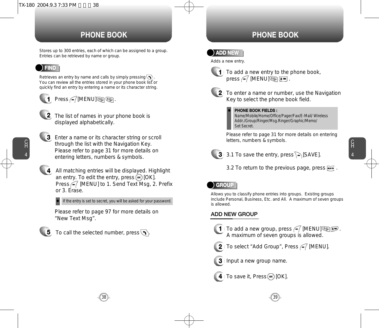 CH439CH438Stores up to 300 entries, each of which can be assigned to a group.Entries can be retrieved by name or group.Retrieves an entry by name and calls by simply pressing       . You can review all the entries stored in your phone book list orquickly find an entry by entering a name or its character string. FINDPHONE BOOK PHONE BOOK12345Press      [MENU]            .Enter a name or its character string or scrollthrough the list with the Navigation Key. Please refer to page 31 for more details onentering letters, numbers &amp; symbols.Please refer to page 97 for more details on“New Text Msg”.The list of names in your phone book isdisplayed alphabetically.All matching entries will be displayed. Highlight an entry. To edit the entry, press      [OK].  Press       [MENU] to 1. Send Text Msg, 2. Prefixor 3. Erase.To call the selected number, press      .If the entry is set to secret, you will be asked for your password.l12To add a new entry to the phone book, press       [MENU]             .Adds a new entry.ADD NEWTo enter a name or number, use the NavigationKey to select the phone book field.Please refer to page 31 for more details on enteringletters, numbers &amp; symbols.33.1 To save the entry, press      [SAVE]. 3.2 To return to the previous page, press       .PHONE BOOK FIELDS :Name/Mobile/Home/Office/Pager/Fax/E-Mail/ WirelessAddr./Group/Ringer/Msg.Ringer/Graphic/Memo/Set Secret.lGROUPAllows you to classify phone entries into groups.  Existing groupsinclude Personal, Business, Etc. and All.  A maximum of seven groupsis allowed.13To add a new group, press       [MENU]            .A maximum of seven groups is allowed.ADD NEW GROUPInput a new group name.4To save it, Press      [OK].2To select “Add Group”, Press       [MENU].TX-180  2004.9.3 7:33 PM  페이지38