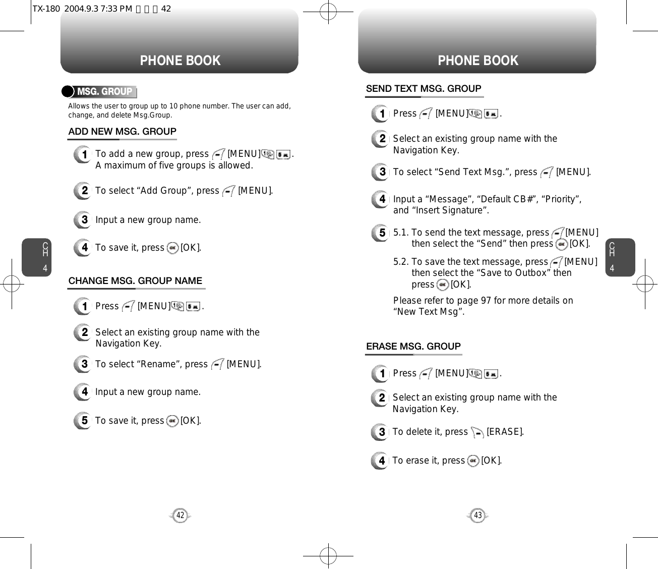 CH443CH442PHONE BOOK PHONE BOOKMSG. GROUPAllows the user to group up to 10 phone number. The user can add,change, and delete Msg.Group.13To add a new group, press       [MENU]            .A maximum of five groups is allowed.ADD NEW MSG. GROUPInput a new group name.4To save it, press      [OK].2To select “Add Group”, press       [MENU].CHANGE MSG. GROUP NAME2Select an existing group name with theNavigation Key.4Input a new group name.5To save it, press      [OK].3To select “Rename”, press       [MENU].1Press       [MENU]            .1Press       [MENU]            .1Press       [MENU]            .SEND TEXT MSG. GROUP2Select an existing group name with theNavigation Key.4Input a “Message”, “Default CB#”, “Priority”,and “Insert Signature”.53To select “Send Text Msg.”, press       [MENU].5.1. To send the text message, press      [MENU] then select the “Send” then press      [OK].5.2. To save the text message, press      [MENU] then select the “Save to Outbox” then press      [OK].Please refer to page 97 for more details on “New Text Msg”.ERASE MSG. GROUP2Select an existing group name with theNavigation Key.3To delete it, press       [ERASE].4To erase it, press      [OK].TX-180  2004.9.3 7:33 PM  페이지42