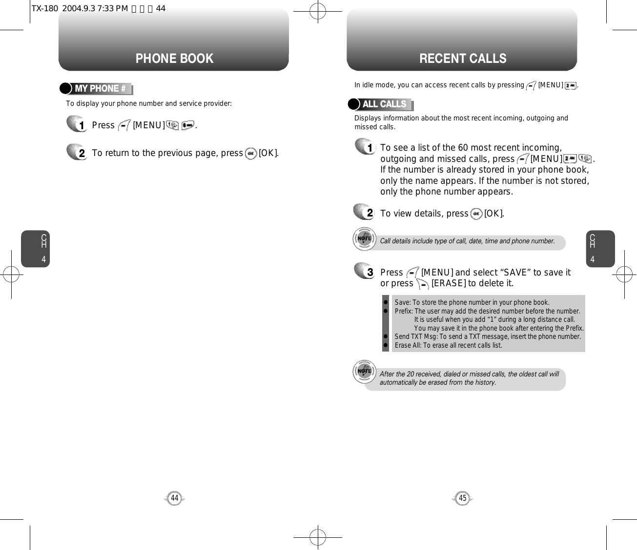 CH445CH444PHONE BOOK RECENT CALLSTo display your phone number and service provider:MY PHONE #1Press       [MENU]            .2To return to the previous page, press      [OK].Call details include type of call, date, time and phone number.After the 20 received, dialed or missed calls, the oldest call willautomatically be erased from the history.Displays information about the most recent incoming, outgoing andmissed calls.In idle mode, you can access recent calls by pressing       [MENU]       .ALL CALLS1To see a list of the 60 most recent incoming,outgoing and missed calls, press      [MENU]          . If the number is already stored in your phone book,only the name appears. If the number is not stored,only the phone number appears.23To view details, press      [OK].Save: To store the phone number in your phone book.Prefix: The user may add the desired number before the number.It is useful when you add “1” during a long distance call.You may save it in the phone book after entering the Prefix.Send TXT Msg: To send a TXT message, insert the phone number.Erase All: To erase all recent calls list.llllPress       [MENU] and select “SAVE” to save itor press       [ERASE] to delete it.TX-180  2004.9.3 7:33 PM  페이지44