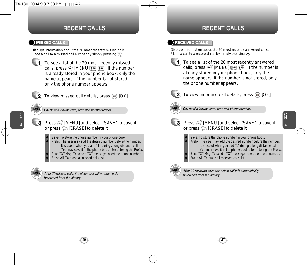 CH447CH446RECENT CALLS RECENT CALLSDisplays information about the 20 most recently missed calls. Place a call to a missed call number by simply pressing       . To see a list of the 20 most recently missed calls, press      [MENU]             . If the numberis already stored in your phone book, only thename appears. If the number is not stored,only the phone number appears.MISSED CALLS12To view missed call details, press       [OK].Call details include date, time and phone number.After 20 missed calls, the oldest call will automatically be erased from the history.Call details include date, time and phone number.After 20 received calls, the oldest call will automatically be erased from the history.Displays information about the 20 most recently answered calls. Place a call to a received call by simply pressing       .RECEIVED CALLS1To see a list of the 20 most recently answeredcalls, press       [MENU]             . If the number isalready stored in your phone book, only thename appears. If the number is not stored, onlythe phone number appears.2To view incoming call details, press       [OK].3Save: To store the phone number in your phone book.Prefix: The user may add the desired number before the number.It is useful when you add “1” during a long distance call.You may save it in the phone book after entering the Prefix.Send TXT Msg: To send a TXT message, insert the phone number.Erase All: To erase all missed calls list.llllPress       [MENU] and select “SAVE” to save itor press       [ERASE] to delete it.3Save: To store the phone number in your phone book.Prefix: The user may add the desired number before the number.It is useful when you add “1” during a long distance call.You may save it in the phone book after entering the Prefix.Send TXT Msg: To send a TXT message, insert the phone number.Erase All: To erase all received calls list.llllPress       [MENU] and select “SAVE” to save itor press       [ERASE] to delete it.TX-180  2004.9.3 7:33 PM  페이지46