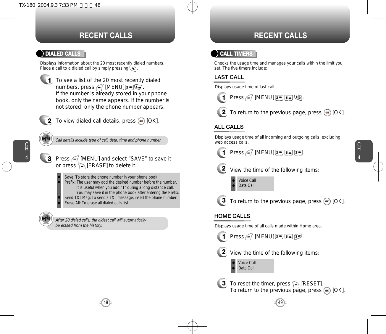 CH44948CH4RECENT CALLSRECENT CALLSCall details include type of call, date, time and phone number.After 20 dialed calls, the oldest call will automatically be erased from the history.Displays information about the 20 most recently dialed numbers.Place a call to a dialed call by simply pressing       .DIALED CALLS1To see a list of the 20 most recently dialednumbers, press       [MENU]            . If the number is already stored in your phonebook, only the name appears. If the number isnot stored, only the phone number appears.2To view dialed call details, press       [OK].Checks the usage time and manages your calls within the limit youset. The five timers include:Displays usage time of last call.CALL TIMERS1Press       [MENU]                   .2To return to the previous page, press       [OK].LAST CALLDisplays usage time of all calls made within Home area.HOME CALLS1Press       [MENU]                   .2View the time of the following items:3To reset the timer, press       [RESET]. To return to the previous page, press       [OK].Voice CallData CallDisplays usage time of all incoming and outgoing calls, excludingweb access calls.ALL CALLS1Press       [MENU]                   .2View the time of the following items:3To return to the previous page, press       [OK].Voice CallData Callllll3Save: To store the phone number in your phone book.Prefix: The user may add the desired number before the number.It is useful when you add “1” during a long distance call.You may save it in the phone book after entering the Prefix.Send TXT Msg: To send a TXT message, insert the phone number.Erase All: To erase all dialed calls list.llllPress       [MENU] and select “SAVE” to save itor press       [ERASE] to delete it.TX-180  2004.9.3 7:33 PM  페이지48