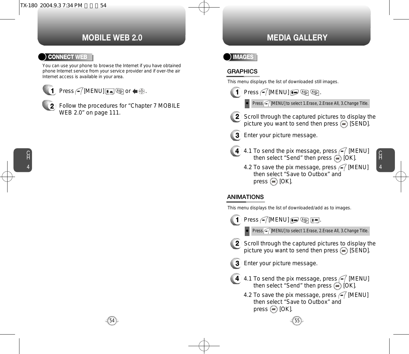 You can use your phone to browse the Internet if you have obtainedphone Internet service from your service provider and if over-the airInternet access is available in your area. This menu displays the list of downloaded still images.This menu displays the list of downloaded/add as to images.1Press      [MENU]             or         .  2Follow the procedures for “Chapter 7 MOBILEWEB 2.0” on page 111.CONNECT WEBCH455CH454MOBILE WEB 2.054MEDIA GALLERYIMAGES1Press      [MENU]                   .GRAPHICS1Press      [MENU]                   .ANIMATIONS2Scroll through the captured pictures to display thepicture you want to send then press       [SEND].3Enter your picture message.44.1 To send the pix message, press       [MENU] then select “Send” then press       [OK].4.2 To save the pix message, press       [MENU] then select “Save to Outbox” andpress       [OK].44.1 To send the pix message, press       [MENU] then select “Send” then press       [OK].4.2 To save the pix message, press       [MENU] then select “Save to Outbox” andpress       [OK].2Scroll through the captured pictures to display thepicture you want to send then press       [SEND].3Enter your picture message.Press       [MENU] to select 1.Erase, 2.Erase All, 3.Change Title.Press       [MENU] to select 1.Erase, 2.Erase All, 3.Change Title.TX-180  2004.9.3 7:34 PM  페이지54