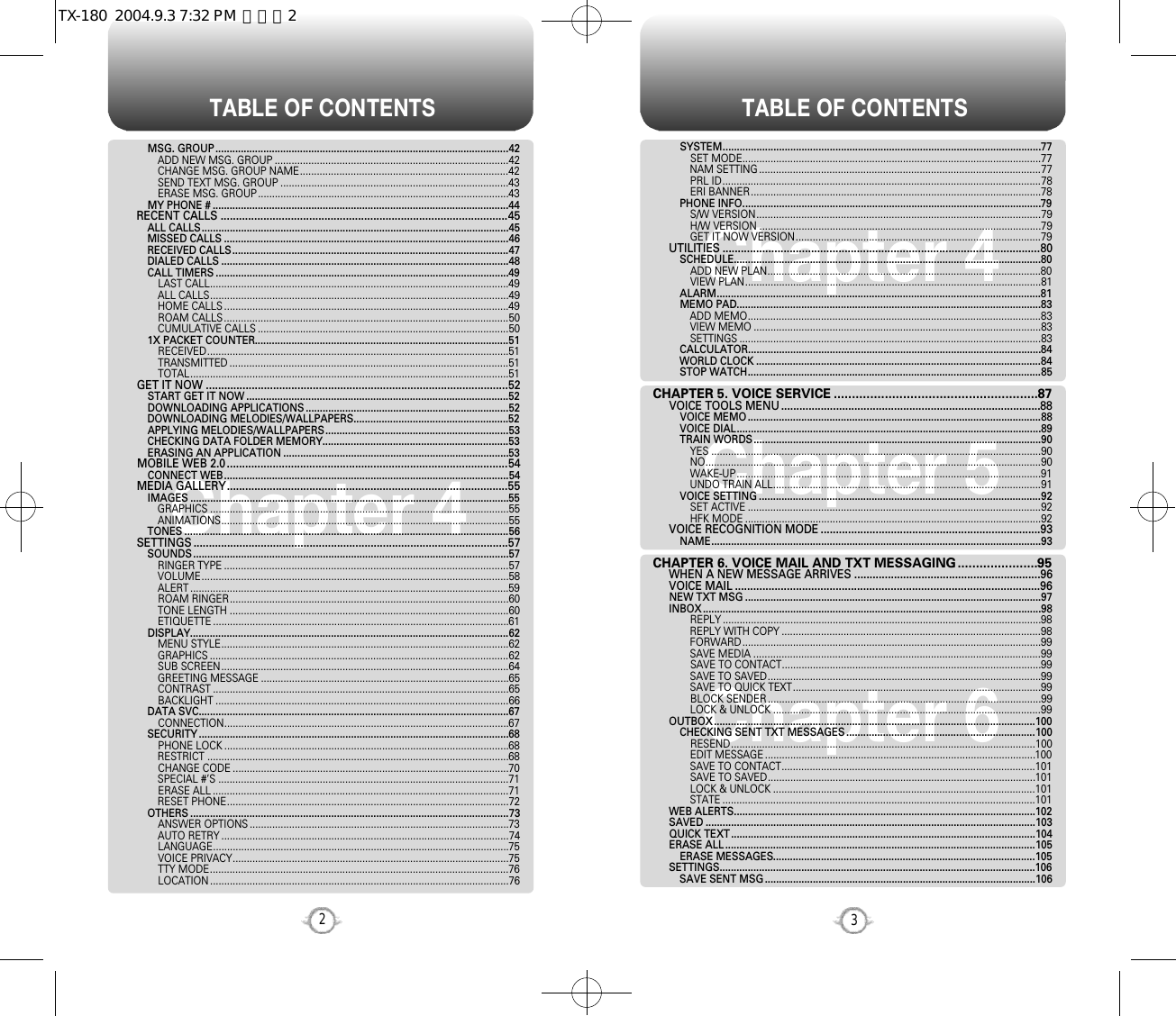 TABLE OF CONTENTS TABLE OF CONTENTS32Chapter 4Chapter 6Chapter 5Chapter 4SYSTEM.................................................................................................................77SET MODE..........................................................................................................77NAM SETTING ....................................................................................................77PRL ID.................................................................................................................78ERI BANNER.......................................................................................................78PHONE INFO..........................................................................................................79S/W VERSION.....................................................................................................79H/W VERSION ....................................................................................................79GET IT NOW VERSION.......................................................................................79UTILITIES ........................................................................................................80SCHEDULE.............................................................................................................80ADD NEW PLAN.................................................................................................80VIEW PLAN.........................................................................................................81ALARM...................................................................................................................81MEMO PAD............................................................................................................83ADD MEMO........................................................................................................83VIEW MEMO ......................................................................................................83SETTINGS ...........................................................................................................83CALCULATOR........................................................................................................84WORLD CLOCK .....................................................................................................84STOP WATCH........................................................................................................85CHAPTER 5. VOICE SERVICE ........................................................87VOICE TOOLS MENU .....................................................................................88VOICE MEMO ........................................................................................................88VOICE DIAL............................................................................................................89TRAIN WORDS......................................................................................................90YES .....................................................................................................................90NO.......................................................................................................................90WAKE-UP............................................................................................................91UNDO TRAIN ALL...............................................................................................91VOICE SETTING ....................................................................................................92SET ACTIVE ........................................................................................................92HFK MODE .........................................................................................................92VOICE RECOGNITION MODE ........................................................................93NAME.....................................................................................................................93CHAPTER 6. VOICE MAIL AND TXT MESSAGING......................95WHEN A NEW MESSAGE ARRIVES .............................................................96VOICE MAIL ....................................................................................................96NEW TXT MSG .........................................................................................................97INBOX ........................................................................................................................98REPLY .................................................................................................................98REPLY WITH COPY ............................................................................................98FORWARD..........................................................................................................99SAVE MEDIA ......................................................................................................99SAVE TO CONTACT............................................................................................99SAVE TO SAVED.................................................................................................99SAVE TO QUICK TEXT........................................................................................99BLOCK SENDER .................................................................................................99LOCK &amp; UNLOCK ...............................................................................................99OUTBOX..................................................................................................................100CHECKING SENT TXT MESSAGES ...................................................................100RESEND............................................................................................................100EDIT MESSAGE ................................................................................................100SAVE TO CONTACT..........................................................................................101SAVE TO SAVED...............................................................................................101LOCK &amp; UNLOCK .............................................................................................101STATE ...............................................................................................................101WEB ALERTS...........................................................................................................102SAVED .....................................................................................................................103QUICK TEXT............................................................................................................104ERASE ALL ..............................................................................................................105ERASE MESSAGES.............................................................................................105SETTINGS................................................................................................................106SAVE SENT MSG ................................................................................................106MSG. GROUP ........................................................................................................42ADD NEW MSG. GROUP ...................................................................................42CHANGE MSG. GROUP NAME..........................................................................42SEND TEXT MSG. GROUP .................................................................................43ERASE MSG. GROUP .........................................................................................43MY PHONE # .........................................................................................................44RECENT CALLS ..............................................................................................45ALL CALLS.............................................................................................................45MISSED CALLS .....................................................................................................46RECEIVED CALLS..................................................................................................47DIALED CALLS ......................................................................................................48CALL TIMERS ........................................................................................................49LAST CALL..........................................................................................................49ALL CALLS..........................................................................................................49HOME CALLS .....................................................................................................49ROAM CALLS .....................................................................................................50CUMULATIVE CALLS .........................................................................................501X PACKET COUNTER..........................................................................................51RECEIVED...........................................................................................................51TRANSMITTED ...................................................................................................51TOTAL.................................................................................................................51GET IT NOW ...................................................................................................52START GET IT NOW .............................................................................................52DOWNLOADING APPLICATIONS ........................................................................52DOWNLOADING MELODIES/WALLPAPERS.......................................................52APPLYING MELODIES/WALLPAPERS.................................................................53CHECKING DATA FOLDER MEMORY..................................................................53ERASING AN APPLICATION ................................................................................53MOBILE WEB 2.0 ............................................................................................54CONNECT WEB.....................................................................................................54MEDIA GALLERY............................................................................................55IMAGES .................................................................................................................55GRAPHICS ..........................................................................................................55ANIMATIONS......................................................................................................55TONES ...................................................................................................................56SETTINGS .......................................................................................................57SOUNDS ................................................................................................................57RINGER TYPE .....................................................................................................57VOLUME.............................................................................................................58ALERT .................................................................................................................59ROAM RINGER...................................................................................................60TONE LENGTH ...................................................................................................60ETIQUETTE .........................................................................................................61DISPLAY.................................................................................................................62MENU STYLE......................................................................................................62GRAPHICS ..........................................................................................................62SUB SCREEN......................................................................................................64GREETING MESSAGE ........................................................................................65CONTRAST .........................................................................................................65BACKLIGHT ........................................................................................................66DATA SVC..............................................................................................................67CONNECTION.....................................................................................................67SECURITY ..............................................................................................................68PHONE LOCK .....................................................................................................68RESTRICT ...........................................................................................................68CHANGE CODE ..................................................................................................70SPECIAL #’S .......................................................................................................71ERASE ALL .........................................................................................................71RESET PHONE....................................................................................................72OTHERS .................................................................................................................73ANSWER OPTIONS ............................................................................................73AUTO RETRY ......................................................................................................74LANGUAGE.........................................................................................................75VOICE PRIVACY..................................................................................................75TTY MODE..........................................................................................................76LOCATION ..........................................................................................................76TX-180  2004.9.3 7:32 PM  페이지2