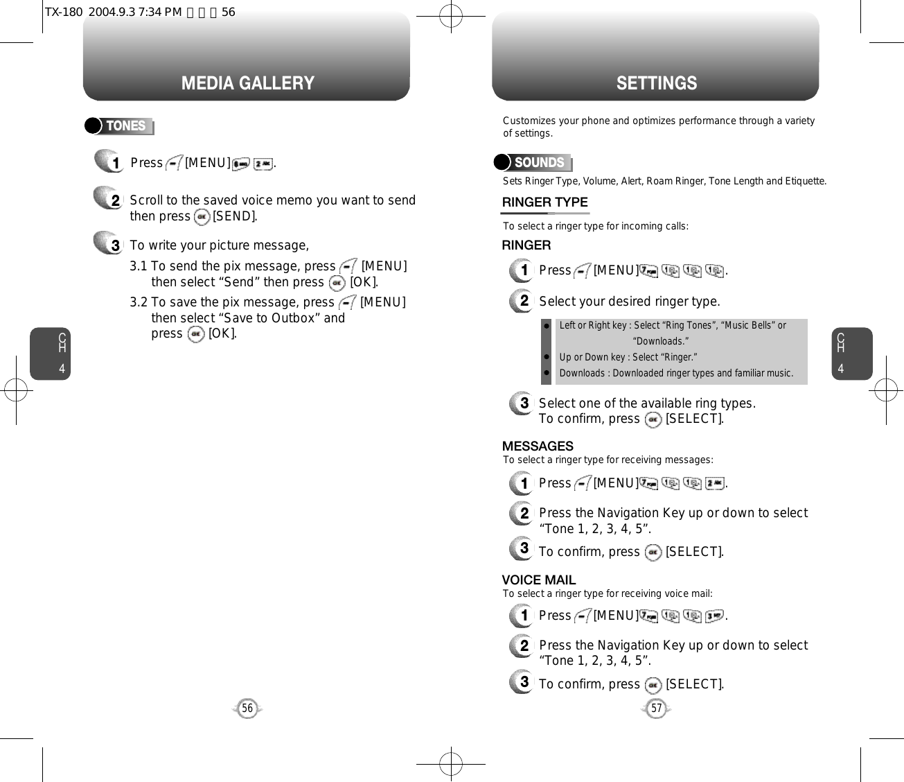 CH457CH456MEDIA GALLERY56S E T T I N G S1Press      [MENU]            .TONES2Scroll to the saved voice memo you want to sendthen press      [SEND].3To write your picture message,Sets Ringer Type, Volume, Alert, Roam Ringer, Tone Length and Etiquette.To select a ringer type for incoming calls:To select a ringer type for receiving messages:To select a ringer type for receiving voice mail:Customizes your phone and optimizes performance through a varietyof settings.SOUNDSRINGER TYPE1Press      [MENU]                        .2Select your desired ringer type.3Select one of the available ring types.To confirm, press       [SELECT].RINGER2Press the Navigation Key up or down to select “Tone 1, 2, 3, 4, 5”.3To confirm, press       [SELECT].2Press the Navigation Key up or down to select “Tone 1, 2, 3, 4, 5”.3To confirm, press       [SELECT].1Press      [MENU]                        .MESSAGES1Press      [MENU]                        .VOICE MAILLeft or Right key : Select “Ring Tones”, “Music Bells” or   “Downloads.”Up or Down key : Select “Ringer.”Downloads : Downloaded ringer types and familiar music.3.1 To send the pix message, press       [MENU] then select “Send” then press       [OK].3.2 To save the pix message, press       [MENU] then select “Save to Outbox” andpress       [OK].TX-180  2004.9.3 7:34 PM  페이지56