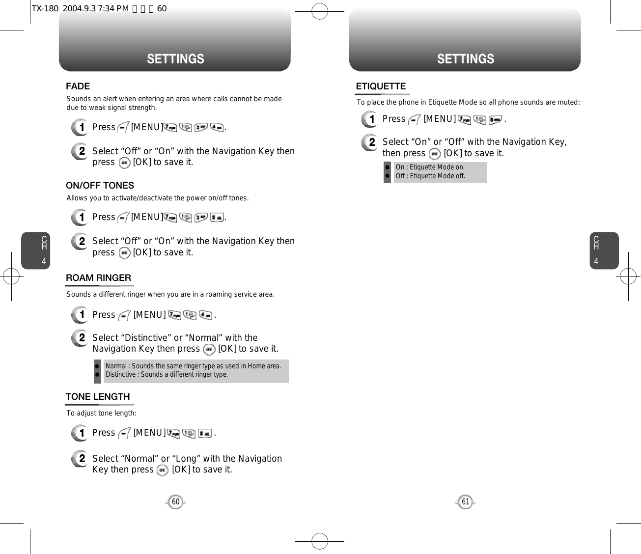 S E T T I N G S S E T T I N G SCH461CH460Sounds an alert when entering an area where calls cannot be madedue to weak signal strength.FADE2Select “Off” or “On” with the Navigation Key thenpress       [OK] to save it.1Press      [MENU]                        .Sounds a different ringer when you are in a roaming service area.ROAM RINGER1Press       [MENU]                   .2Select “Distinctive” or “Normal” with theNavigation Key then press       [OK] to save it.Normal : Sounds the same ringer type as used in Home area.Distinctive : Sounds a different ringer type.llOn : Etiquette Mode on.Off : Etiquette Mode off.llTo adjust tone length:To place the phone in Etiquette Mode so all phone sounds are muted:TONE LENGTH1Press       [MENU]                   .2Select “Normal” or “Long” with the NavigationKey then press       [OK] to save it.ETIQUETTE1Press       [MENU]                   .2Select “On” or “Off” with the Navigation Key,then press       [OK] to save it.Allows you to activate/deactivate the power on/off tones.ON/OFF TONES2Select “Off” or “On” with the Navigation Key thenpress       [OK] to save it.1Press      [MENU]                        .TX-180  2004.9.3 7:34 PM  페이지60