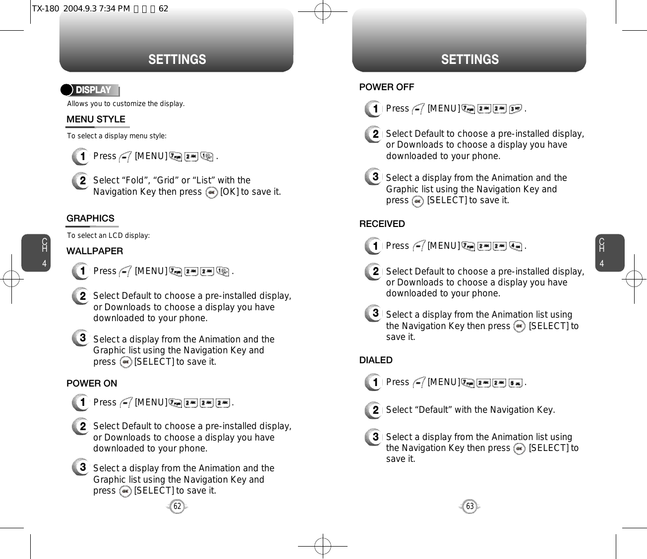 S E T T I N G S S E T T I N G SCH463CH462Allows you to customize the display.To select a display menu style:DISPLAYMENU STYLEWALLPAPER1Press       [MENU]                   .2Select “Fold”, “Grid” or “List” with theNavigation Key then press       [OK] to save it.1Press       [MENU]                         .To select an LCD display:GRAPHICS2Select Default to choose a pre-installed display,or Downloads to choose a display you havedownloaded to your phone.3Select a display from the Animation and theGraphic list using the Navigation Key and press       [SELECT] to save it.2Select Default to choose a pre-installed display,or Downloads to choose a display you havedownloaded to your phone.3Select a display from the Animation and theGraphic list using the Navigation Key and press       [SELECT] to save it.1Press       [MENU]                         .POWER ON1Press       [MENU]                         .RECEIVED1Press       [MENU]                         .DIALED2Select “Default” with the Navigation Key.3Select a display from the Animation list using the Navigation Key then press       [SELECT] tosave it.1Press       [MENU]                         .POWER OFF2Select Default to choose a pre-installed display,or Downloads to choose a display you havedownloaded to your phone.3Select a display from the Animation and theGraphic list using the Navigation Key and press       [SELECT] to save it.2Select Default to choose a pre-installed display,or Downloads to choose a display you havedownloaded to your phone.3Select a display from the Animation list using the Navigation Key then press       [SELECT] tosave it.TX-180  2004.9.3 7:34 PM  페이지62