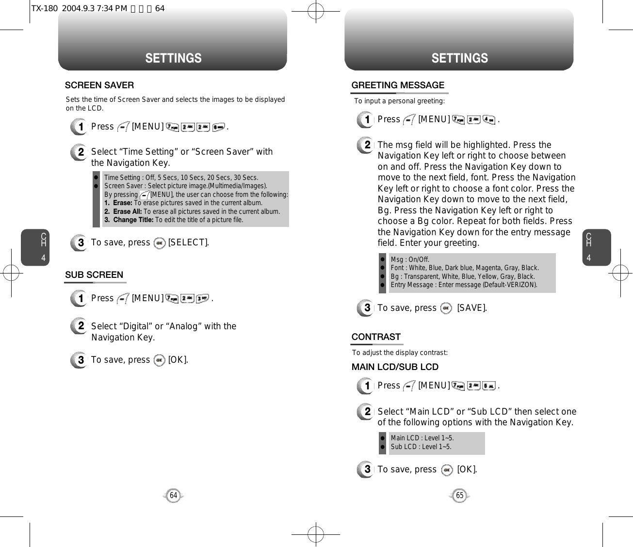 CH465S E T T I N G SCH464S E T T I N G S1Press       [MENU]                         .SCREEN SAVER2Select “Time Setting” or “Screen Saver” withthe Navigation Key.3To save, press       [SELECT].Time Setting : Off, 5 Secs, 10 Secs, 20 Secs, 30 Secs.Screen Saver : Select picture image.(Multimedia/Images).By pressing       [MENU], the user can choose from the following:1.  Erase: To erase pictures saved in the current album. 2.  Erase All: To erase all pictures saved in the current album.3.  Change Title: To edit the title of a picture file.llSUB SCREEN1Press       [MENU]                   .Sets the time of Screen Saver and selects the images to be displayedon the LCD.2Select “Digital” or “Analog” with theNavigation Key.3To save, press       [OK]. To adjust the display contrast:CONTRAST1Press       [MENU]                   .MAIN LCD/SUB LCDTo save, press        [OK].23Select “Main LCD” or “Sub LCD” then select oneof the following options with the Navigation Key.Main LCD : Level 1~5.Sub LCD : Level 1~5.llTo input a personal greeting:GREETING MESSAGE1Press       [MENU]                   .2The msg field will be highlighted. Press theNavigation Key left or right to choose betweenon and off. Press the Navigation Key down tomove to the next field, font. Press the NavigationKey left or right to choose a font color. Press theNavigation Key down to move to the next field,Bg. Press the Navigation Key left or right tochoose a Bg color. Repeat for both fields. Pressthe Navigation Key down for the entry messagefield. Enter your greeting.To save, press        [SAVE].3Msg : On/Off.Font : White, Blue, Dark blue, Magenta, Gray, Black.Bg : Transparent, White, Blue, Yellow, Gray, Black.Entry Message : Enter message (Default-VERIZON).llllTX-180  2004.9.3 7:34 PM  페이지64