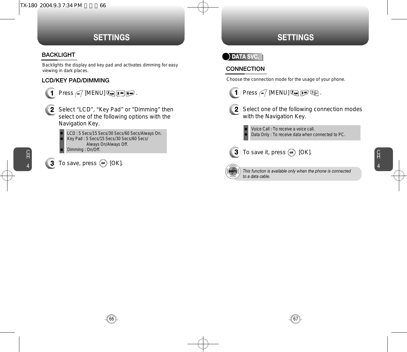 CH467S E T T I N G SCH466S E T T I N G SBacklights the display and key pad and activates dimming for easyviewing in dark places.BACKLIGHT3To save, press        [OK].1Press       [MENU]                   .LCD/KEY PAD/DIMMING2Select “LCD”, “Key Pad” or “Dimming” thenselect one of the following options with theNavigation Key.LCD : 5 Secs/15 Secs/30 Secs/60 Secs/Always On.Key Pad : 5 Secs/15 Secs/30 Secs/60 Secs/Always On/Always Off.Dimming : On/Off.lllDATA SVC.2Select one of the following connection modeswith the Navigation Key.3To save it, press        [OK].Voice Call : To receive a voice call.Data Only : To receive data when connected to PC.llThis function is available only when the phone is connectedto a data cable.CONNECTION1Press       [MENU]                   .Choose the connection mode for the usage of your phone.TX-180  2004.9.3 7:34 PM  페이지66