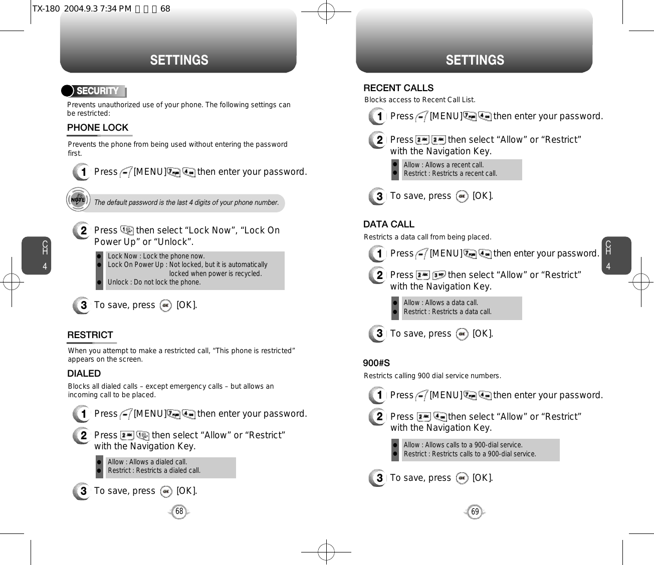 CH469S E T T I N G SCH468S E T T I N G SPrevents unauthorized use of your phone. The following settings canbe restricted:SECURITYPrevents the phone from being used without entering the passwordfirst.1Press      [MENU]            then enter your password.PHONE LOCK3To save, press        [OK].2Press       then select “Lock Now”, “Lock OnPower Up” or “Unlock”.Lock Now : Lock the phone now.Lock On Power Up : Not locked, but it is automaticallylocked when power is recycled.Unlock : Do not lock the phone.lllThe default password is the last 4 digits of your phone number.RESTRICTBlocks all dialed calls – except emergency calls – but allows anincoming call to be placed.When you attempt to make a restricted call, “This phone is restricted”appears on the screen.1Press      [MENU]            then enter your password.2Press             then select “Allow” or “Restrict”with the Navigation Key.3To save, press        [OK].DIALEDAllow : Allows a dialed call.Restrict : Restricts a dialed call.ll1Press      [MENU]            then enter your password.2Press             then select “Allow” or “Restrict”with the Navigation Key.3To save, press        [OK].Allow : Allows a recent call.Restrict : Restricts a recent call.llRECENT CALLSBlocks access to Recent Call List.1Press      [MENU]            then enter your password.2Press             then select “Allow” or “Restrict”with the Navigation Key.Restricts a data call from being placed.3To save, press        [OK].DATA CALLAllow : Allows a data call.Restrict : Restricts a data call.llRestricts calling 900 dial service numbers.3To save, press        [OK].900#SAllow : Allows calls to a 900-dial service.Restrict : Restricts calls to a 900-dial service.ll1Press      [MENU]            then enter your password.2Press             then select “Allow” or “Restrict”with the Navigation Key.TX-180  2004.9.3 7:34 PM  페이지68