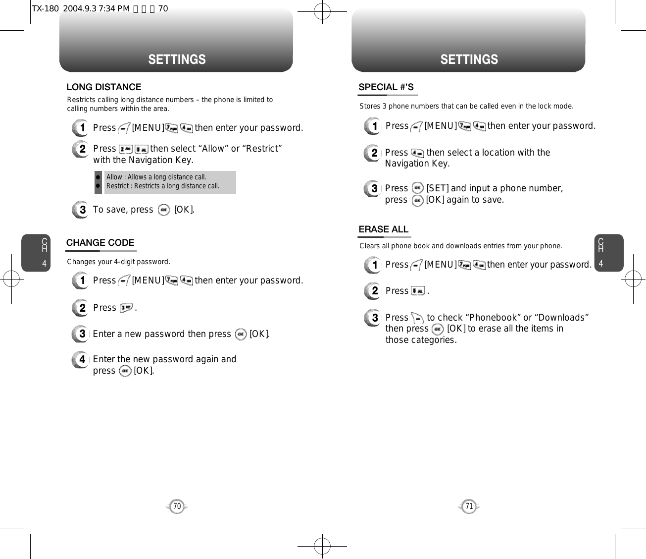 CH471S E T T I N G SCH470S E T T I N G SRestricts calling long distance numbers – the phone is limited tocalling numbers within the area.3To save, press        [OK].LONG DISTANCEAllow : Allows a long distance call.Restrict : Restricts a long distance call.ll1Press      [MENU]            then enter your password.2Press             then select “Allow” or “Restrict”with the Navigation Key.Changes your 4-digit password.CHANGE CODE2Press       .3Enter a new password then press       [OK]. 4Enter the new password again and press       [OK].1Press      [MENU]            then enter your password.Stores 3 phone numbers that can be called even in the lock mode.2Press       then select a location with theNavigation Key.3Press       [SET] and input a phone number,press       [OK] again to save.SPECIAL #’S1Press      [MENU]            then enter your password.1Press      [MENU]            then enter your password.Clears all phone book and downloads entries from your phone.2Press       .ERASE ALL3Press       to check “Phonebook” or “Downloads”then press       [OK] to erase all the items inthose categories.TX-180  2004.9.3 7:34 PM  페이지70