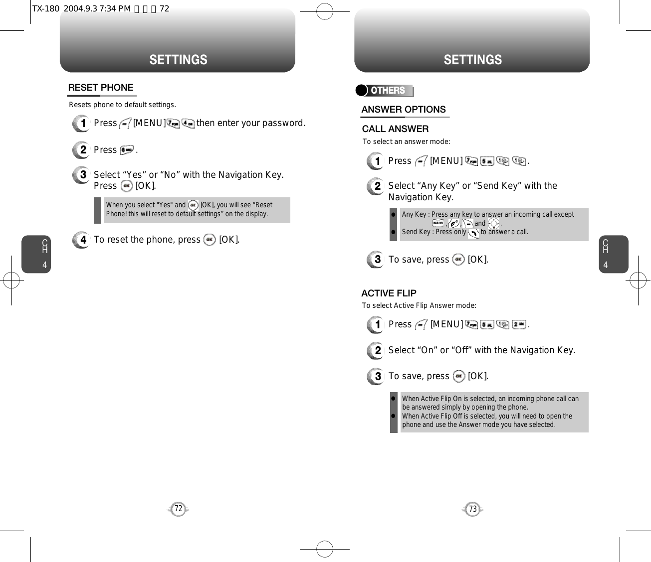 CH473S E T T I N G SCH472S E T T I N G SResets phone to default settings.RESET PHONE3Select “Yes” or “No” with the Navigation Key.Press       [OK].When you select &quot;Yes&quot; and        [OK], you will see “ResetPhone! this will reset to default settings” on the display.1Press      [MENU]            then enter your password.2Press       .4To reset the phone, press       [OK].OTHERS1Press       [MENU]                         .2Select “Any Key” or “Send Key” with theNavigation Key.3To save, press       [OK].ANSWER OPTIONSAny Key : Press any key to answer an incoming call except          ,       ,       and        .Send Key : Press only        to answer a call.llTo select an answer mode:CALL ANSWERTo select Active Flip Answer mode:1Press       [MENU]                         .2Select “On” or “Off” with the Navigation Key.3To save, press       [OK].ACTIVE FLIPWhen Active Flip On is selected, an incoming phone call canbe answered simply by opening the phone.When Active Flip Off is selected, you will need to open thephone and use the Answer mode you have selected.llTX-180  2004.9.3 7:34 PM  페이지72