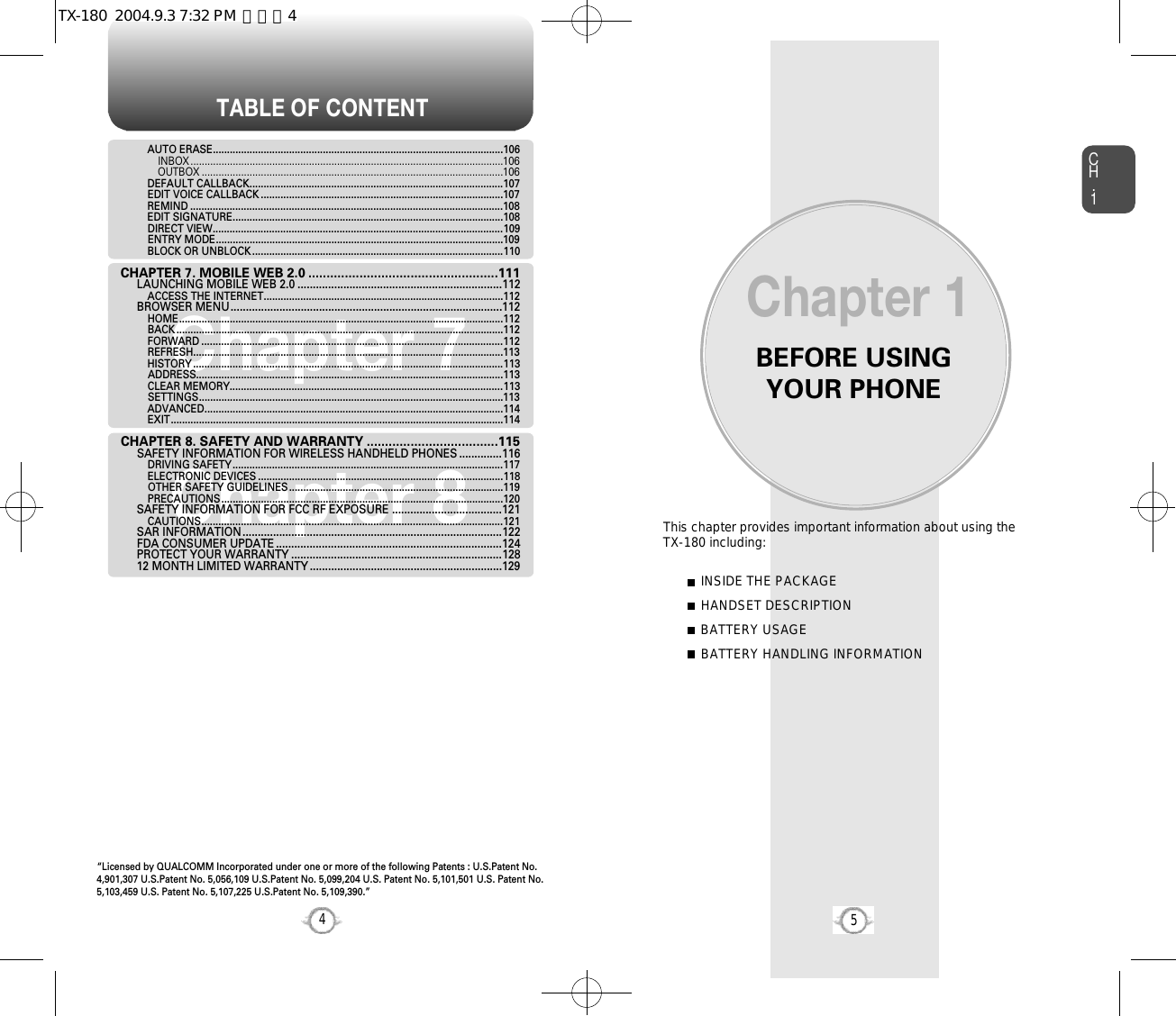 BEFORE USINGYOUR PHONECH.15This chapter provides important information about using the  TX-180 including:Chapter 1INSIDE THE PACKAGEHANDSET DESCRIPTIONBATTERY USAGEBATTERY HANDLING INFORMATIONTABLE OF CONTENT4Chapter 7Chapter 8AUTO ERASE.......................................................................................................106INBOX ...............................................................................................................106OUTBOX ...........................................................................................................106DEFAULT CALLBACK..........................................................................................107EDIT VOICE CALLBACK ......................................................................................107REMIND ...............................................................................................................108EDIT SIGNATURE................................................................................................108DIRECT VIEW.......................................................................................................109ENTRY MODE......................................................................................................109BLOCK OR UNBLOCK .........................................................................................110CHAPTER 7. MOBILE WEB 2.0 ....................................................111LAUNCHING MOBILE WEB 2.0 ...................................................................112ACCESS THE INTERNET.....................................................................................112BROWSER MENU.........................................................................................112HOME...................................................................................................................112BACK ....................................................................................................................112FORWARD ...........................................................................................................112REFRESH..............................................................................................................113HISTORY ..............................................................................................................113ADDRESS.............................................................................................................113CLEAR MEMORY.................................................................................................113SETTINGS............................................................................................................113ADVANCED..........................................................................................................114EXIT......................................................................................................................114CHAPTER 8. SAFETY AND WARRANTY ....................................115SAFETY INFORMATION FOR WIRELESS HANDHELD PHONES ..............116DRIVING SAFETY................................................................................................117ELECTRONIC DEVICES .......................................................................................118OTHER SAFETY GUIDELINES............................................................................119PRECAUTIONS....................................................................................................120SAFETY INFORMATION FOR FCC RF EXPOSURE ....................................121CAUTIONS...........................................................................................................121SAR INFORMATION.....................................................................................122FDA CONSUMER UPDATE ..........................................................................124PROTECT YOUR WARRANTY .....................................................................12812 MONTH LIMITED WARRANTY ...............................................................129“Licensed by QUALCOMM Incorporated under one or more of the following Patents : U.S.Patent No.4,901,307 U.S.Patent No. 5,056,109 U.S.Patent No. 5,099,204 U.S. Patent No. 5,101,501 U.S. Patent No.5,103,459 U.S. Patent No. 5,107,225 U.S.Patent No. 5,109,390.” TX-180  2004.9.3 7:32 PM  페이지4