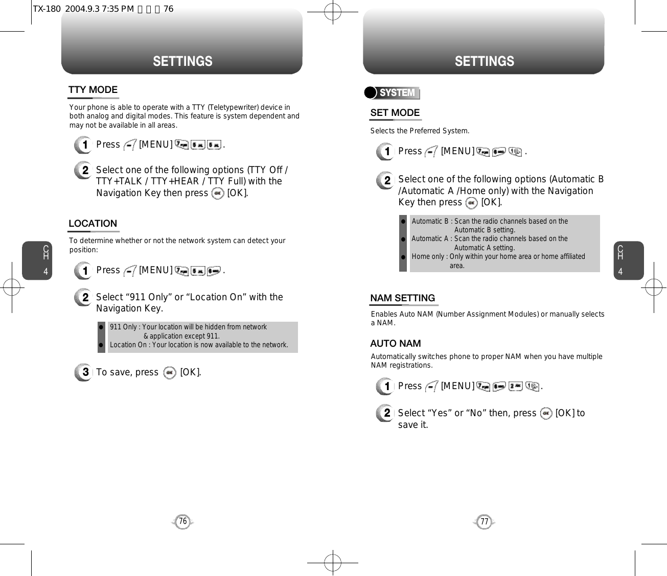 S E T T I N G S S E T T I N G SCH477CH4763To save, press        [OK].To determine whether or not the network system can detect yourposition:1Press       [MENU]                   .2Select “911 Only” or “Location On” with theNavigation Key.LOCATION911 Only : Your location will be hidden from network &amp; application except 911.Location On : Your location is now available to the network.llYour phone is able to operate with a TTY (Teletypewriter) device inboth analog and digital modes. This feature is system dependent andmay not be available in all areas.1Press       [MENU]                   .2Select one of the following options (TTY Off /TTY+TALK / TTY+HEAR / TTY Full) with theNavigation Key then press       [OK].TTY MODESelects the Preferred System.SYSTEMPress       [MENU]                   .Select one of the following options (Automatic B/Automatic A /Home only) with the NavigationKey then press       [OK].Automatic B : Scan the radio channels based on theAutomatic B setting.Automatic A : Scan the radio channels based on theAutomatic A setting.Home only : Only within your home area or home affiliatedarea.SET MODE12lll12Press       [MENU]                         .Select “Yes” or “No” then, press       [OK] tosave it.Enables Auto NAM (Number Assignment Modules) or manually selects a NAM.Automatically switches phone to proper NAM when you have multipleNAM registrations.AUTO NAMNAM SETTINGTX-180  2004.9.3 7:35 PM  페이지76