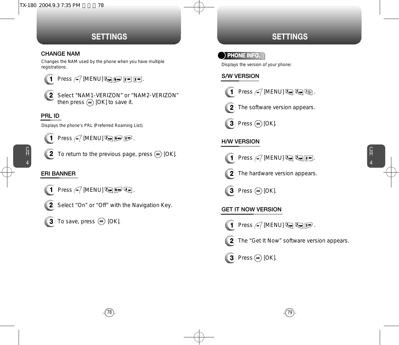 S E T T I N G S S E T T I N G SCH479CH47812Press       [MENU]                         .Select “NAM1-VERIZON” or “NAM2-VERIZON”then press       [OK] to save it.Changes the NAM used by the phone when you have multipleregistrations.CHANGE NAMDisplays the phone’s PRL (Preferred Roaming List).12Press       [MENU]                   .To return to the previous page, press       [OK].PRL IDDisplays the version of your phone:PHONE INFO.1Press       [MENU]                   .2The software version appears.3Press       [OK].S/W VERSION1Press       [MENU]                   .2The hardware version appears.3Press       [OK].H/W VERSION1Press       [MENU]                   .2The “Get It Now” software version appears.3Press       [OK].GET IT NOW VERSION1Press       [MENU]                   .ERI BANNER3To save, press        [OK].2Select “On” or “Off” with the Navigation Key.TX-180  2004.9.3 7:35 PM  페이지78