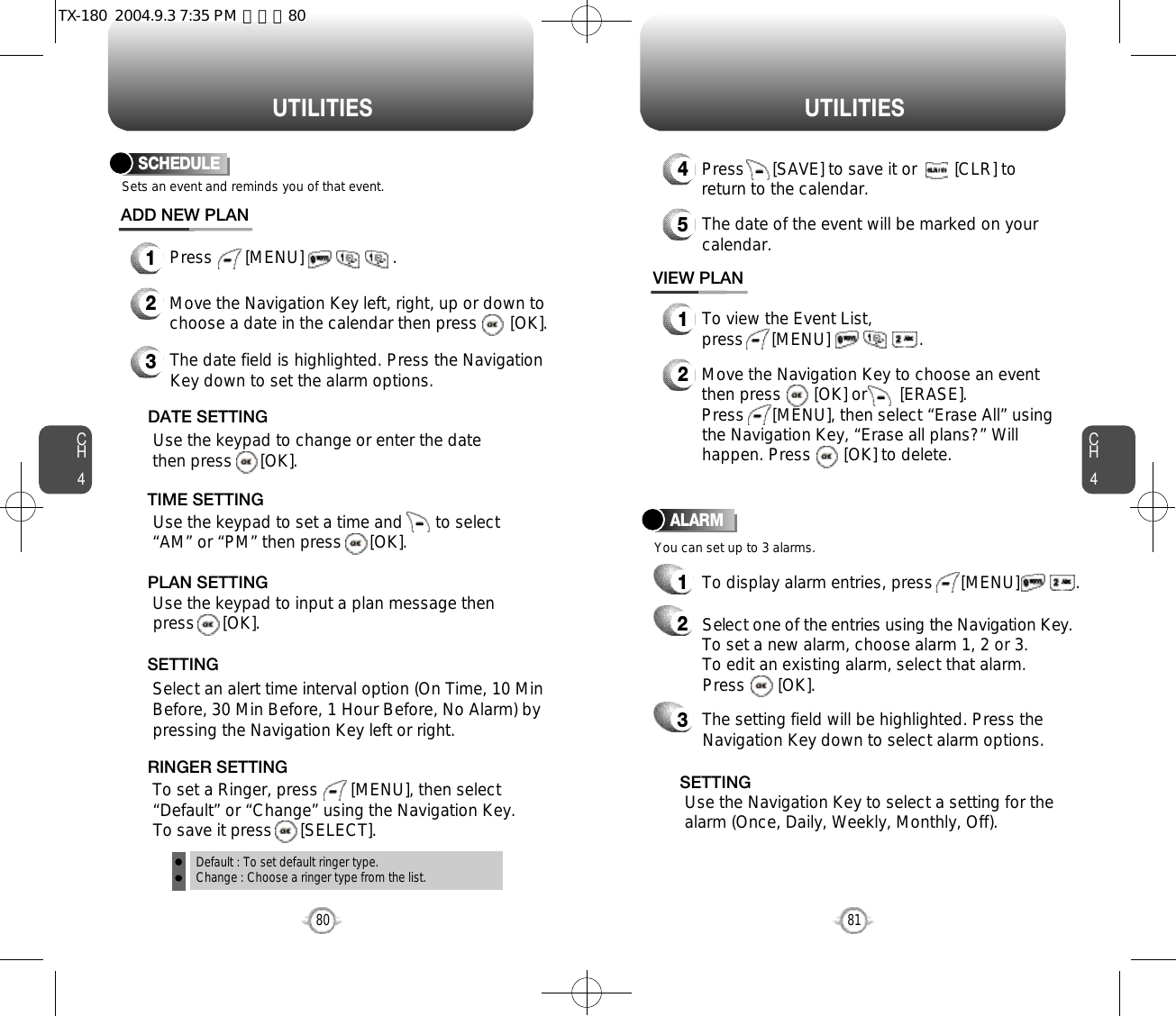 CH481U T I L I T I E SCH480U T I L I T I E SSCHEDULE1Press       [MENU]                   .ADD NEW PLANSets an event and reminds you of that event.23Move the Navigation Key left, right, up or down tochoose a date in the calendar then press       [OK].Use the keypad to change or enter the datethen press      [OK].       Default : To set default ringer type.Change : Choose a ringer type from the list.DATE SETTINGUse the keypad to set a time and       to select“AM” or “PM” then press      [OK].       TIME SETTINGSelect an alert time interval option (On Time, 10 MinBefore, 30 Min Before, 1 Hour Before, No Alarm) bypressing the Navigation Key left or right.    SETTINGTo set a Ringer, press       [MENU], then select“Default” or “Change” using the Navigation Key.  To save it press      [SELECT].RINGER SETTINGUse the keypad to input a plan message then press      [OK].       PLAN SETTINGThe date field is highlighted. Press the NavigationKey down to set the alarm options.You can set up to 3 alarms.ALARMTo display alarm entries, press      [MENU]            .11To view the Event List, press      [MENU]                   .VIEW PLAN2Move the Navigation Key to choose an eventthen press       [OK] or       [ERASE].     Press      [MENU], then select “Erase All” usingthe Navigation Key, “Erase all plans?” Willhappen. Press       [OK] to delete.4Press      [SAVE] to save it or        [CLR] toreturn to the calendar.5The date of the event will be marked on yourcalendar.Select one of the entries using the Navigation Key.To set a new alarm, choose alarm 1, 2 or 3.To edit an existing alarm, select that alarm. Press       [OK].2The setting field will be highlighted. Press theNavigation Key down to select alarm options.3Use the Navigation Key to select a setting for thealarm (Once, Daily, Weekly, Monthly, Off).    SETTINGTX-180  2004.9.3 7:35 PM  페이지80