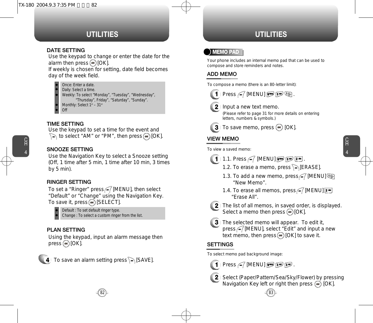 CH483U T I L I T I E SCH482U T I L I T I E STo save an alarm setting press      [SAVE].4Default : To set default ringer type.Change : To select a custom ringer from the list.Once: Enter a date.Daily: Select a time.Weekly: To select “Monday”, “Tuesday”, “Wednesday”, “Thursday”, Friday”, “Saturday”, “Sunday”.Monthly: Select 1st – 31stOffTo set a “Ringer” press      [MENU], then select“Default” or “Change” using the Navigation Key.  To save it, press      [SELECT].RINGER SETTINGUse the Navigation Key to select a Snooze setting(Off, 1 time after 5 min, 1 time after 10 min, 3 timesby 5 min).    SNOOZE SETTINGUsing the keypad, input an alarm message thenpress      [OK].       PLAN SETTINGYour phone includes an internal memo pad that can be used tocompose and store reminders and notes.MEMO PAD1Press       [MENU]                   .ADD MEMO2Input a new text memo.(Please refer to page 31 for more details on enteringletters, numbers &amp; symbols.)11.1. Press       [MENU]                   .VIEW MEMO2The list of all memos, in saved order, is displayed.Select a memo then press      [OK].3The selected memo will appear.  To edit it, press      [MENU], select “Edit” and input a newtext memo, then press      [OK] to save it.1Press       [MENU]                   .SETTINGS2Select (Paper/Pattern/Sea/Sky/Flower) by pressingNavigation Key left or right then press       [OK].To compose a memo (there is an 80-letter limit):To view a saved memo:To select memo pad background image:1.2. To erase a memo, press      [ERASE].1.3. To add a new memo, press      [MENU]        “New Memo”.1.4. To erase all memos, press      [MENU]      “Erase All”.3To save memo, press       [OK].Use the keypad to set a time for the event and         to select “AM” or “PM”, then press      [OK].       TIME SETTINGUse the keypad to change or enter the date for thealarm then press      [OK].  If weekly is chosen for setting, date field becomesday of the week field.     DATE SETTINGTX-180  2004.9.3 7:35 PM  페이지82