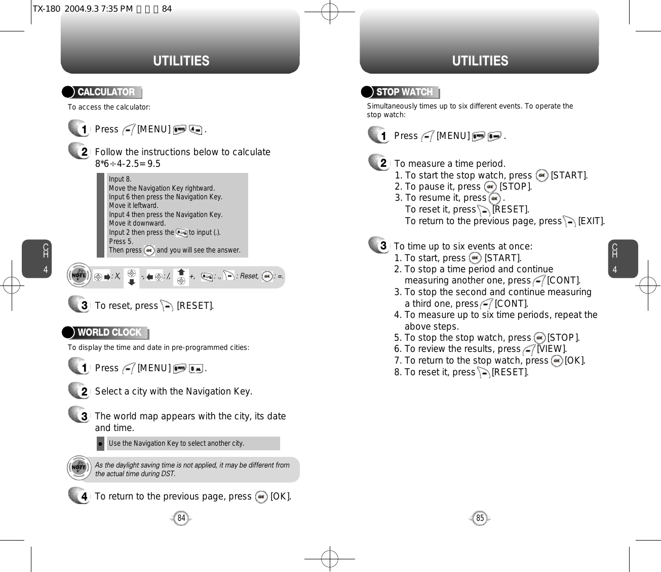 CH485U T I L I T I E SCH484U T I L I T I E S1Press       [MENU]             .2Follow the instructions below to calculate8*6Ö4-2.5= 9.53To reset, press       [RESET].1Press       [MENU]             .To access the calculator:CALCULATORTo display the time and date in pre-programmed cities:WORLD CLOCKInput 8.Move the Navigation Key rightward.Input 6 then press the Navigation Key.Move it leftward.Input 4 then press the Navigation Key.Move it downward.Input 2 then press the        to input (.). Press 5.Then press        and you will see the answer.: X,         : -,          : /,        : +,          : .,        : Reset,        : =.24Select a city with the Navigation Key.3The world map appears with the city, its dateand time.Use the Navigation Key to select another city.As the daylight saving time is not applied, it may be different fromthe actual time during DST.1Press       [MENU]             .23Simultaneously times up to six different events. To operate thestop watch:STOP WATCHTo measure a time period.1. To start the stop watch, press       [START].2. To pause it, press       [STOP].3. To resume it, press      . To reset it, press      [RESET]. To return to the previous page, press      [EXIT].To time up to six events at once:1. To start, press       [START].2. To stop a time period and continue  measuring another one, press      [CONT].3. To stop the second and continue measuring a third one, press      [CONT].4. To measure up to six time periods, repeat theabove steps.5. To stop the stop watch, press      [STOP].6. To review the results, press      [VIEW].7. To return to the stop watch, press      [OK].8. To reset it, press      [RESET].To return to the previous page, press       [OK].TX-180  2004.9.3 7:35 PM  페이지84