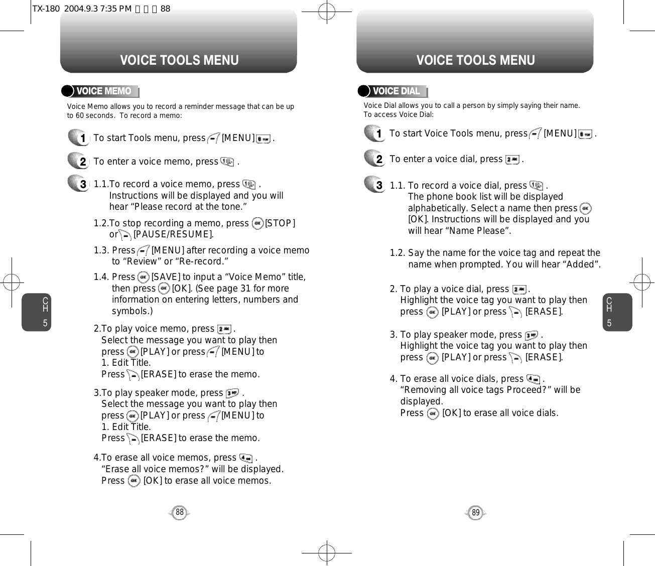 CH589VOICE TOOLS MENUCH588VOICE TOOLS MENUVOICE MEMOVoice Memo allows you to record a reminder message that can be upto 60 seconds.  To record a memo:1To start Tools menu, press      [MENU]       .2To enter a voice memo, press       .31.1.To record a voice memo, press       .  Instructions will be displayed and you will  hear “Please record at the tone.”1.2.To stop recording a memo, press      [STOP] or      [PAUSE/RESUME].1.3. Press      [MENU] after recording a voice memo to “Review” or “Re-record.”1.4. Press      [SAVE] to input a “Voice Memo” title, then press      [OK]. (See page 31 for more information on entering letters, numbers and symbols.)2.To play voice memo, press       .Select the message you want to play then press      [PLAY] or press      [MENU] to 1. Edit Title. Press      [ERASE] to erase the memo.3.To play speaker mode, press       .Select the message you want to play then press      [PLAY] or press      [MENU] to 1. Edit Title. Press      [ERASE] to erase the memo.4.To erase all voice memos, press       .“Erase all voice memos?” will be displayed. Press       [OK] to erase all voice memos.VOICE DIALVoice Dial allows you to call a person by simply saying their name.To access Voice Dial:1To start Voice Tools menu, press      [MENU]       .2To enter a voice dial, press       .31.1. To record a voice dial, press       .  The phone book list will be displayed      alphabetically. Select a name then press      [OK]. Instructions will be displayed and you will hear “Name Please”.1.2. Say the name for the voice tag and repeat the name when prompted. You will hear “Added”.2. To play a voice dial, press       . Highlight the voice tag you want to play then press       [PLAY] or press       [ERASE].3. To play speaker mode, press       .Highlight the voice tag you want to play then press       [PLAY] or press       [ERASE].4. To erase all voice dials, press       .“Removing all voice tags Proceed?” will be displayed. Press       [OK] to erase all voice dials.TX-180  2004.9.3 7:35 PM  페이지88