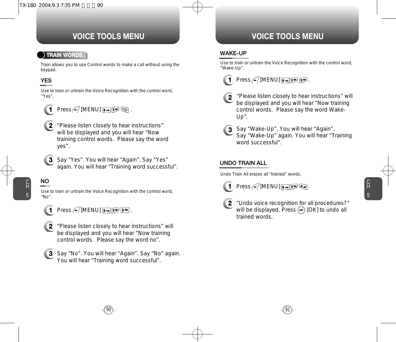 CH591VOICE TOOLS MENUCH590VOICE TOOLS MENUTRAIN WORDSTrain allows you to use Control words to make a call without using thekeypad.2“Please listen closely to hear instructions”will be displayed and you will hear “Nowtraining control words.  Please say the wordyes”.  3Say “Yes”. You will hear “Again”. Say “Yes”again. You will hear “Training word successful”.Use to train or untrain the Voice Recognition with the control word,“Yes”.YES1Press      [MENU]                   .2“Please listen closely to hear instructions” willbe displayed and you will hear “Now trainingcontrol words.  Please say the word no”.3Say “No”. You will hear “Again”. Say “No” again.You will hear “Training word successful”.Use to train or untrain the Voice Recognition with the control word,“No”.NO1Press      [MENU]                   .WAKE-UP1Press      [MENU]                  .UNDO TRAIN ALL2“Undo voice recognition for all procedures?” will be displayed. Press       [OK] to undo alltrained words.Press      [MENU]                  .1Use to train or untrain the Voice Recognition with the control word,“Wake-Up”.Undo Train All erases all “trained” words.2“Please listen closely to hear instructions” willbe displayed and you will hear “Now trainingcontrol words.  Please say the word Wake-Up”.  3Say “Wake-Up”. You will hear “Again”. Say “Wake-Up” again. You will hear “Trainingword successful”.TX-180  2004.9.3 7:35 PM  페이지90