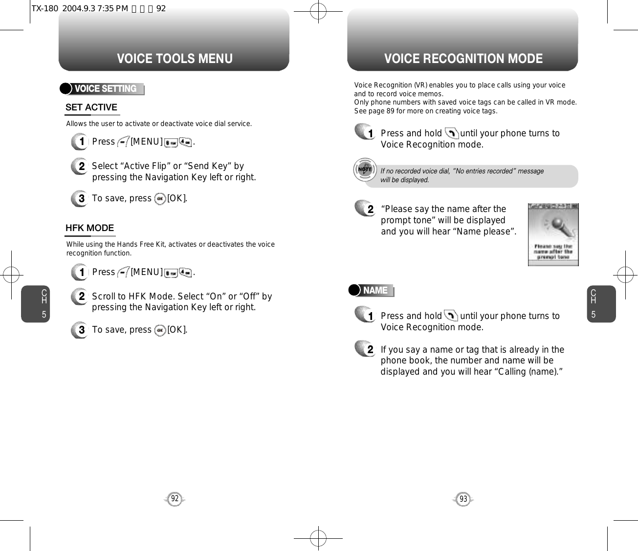 CH593VOICE RECOGNITION MODECH592VOICE TOOLS MENUVOICE SETTING1Press      [MENU]            .1Press      [MENU]            .SET ACTIVEHFK MODE2Select “Active Flip” or “Send Key” bypressing the Navigation Key left or right.3To save, press      [OK].2Scroll to HFK Mode. Select “On” or “Off” bypressing the Navigation Key left or right.3To save, press      [OK].Allows the user to activate or deactivate voice dial service.While using the Hands Free Kit, activates or deactivates the voicerecognition function.NAMEVoice Recognition (VR) enables you to place calls using your voiceand to record voice memos.Only phone numbers with saved voice tags can be called in VR mode.See page 89 for more on creating voice tags.1Press and hold       until your phone turns toVoice Recognition mode.2“Please say the name after theprompt tone” will be displayedand you will hear “Name please”.1Press and hold       until your phone turns toVoice Recognition mode.2If you say a name or tag that is already in thephone book, the number and name will bedisplayed and you will hear “Calling (name).”If no recorded voice dial, “No entries recorded” message will be displayed.TX-180  2004.9.3 7:35 PM  페이지92