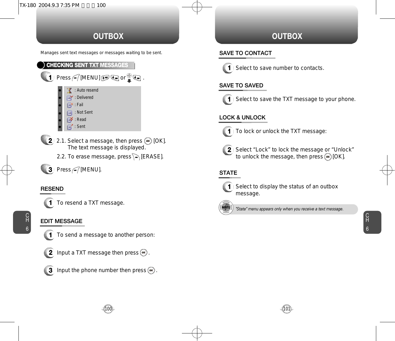 O U T B O X O U T B O XCH6101CH6100CHECKING SENT TXT MESSAGES1Press      [MENU]             or           .         RESEND1To resend a TXT message.Manages sent text messages or messages waiting to be sent.EDIT MESSAGE13Input the phone number then press      .2Input a TXT message then press      .To send a message to another person:: Auto resend: Delivered: Fail: Not Sent: Read: Sent22.1. Select a message, then press       [OK].The text message is displayed.Press      [MENU].32.2. To erase message, press      [ERASE].STATE1Select to display the status of an outboxmessage.SAVE TO SAVED1Select to save the TXT message to your phone.LOCK &amp; UNLOCK1To lock or unlock the TXT message:2Select “Lock” to lock the message or “Unlock”to unlock the message, then press      [OK].SAVE TO CONTACT1Select to save number to contacts.&quot;State&quot; menu appears only when you receive a text message.TX-180  2004.9.3 7:35 PM  페이지100