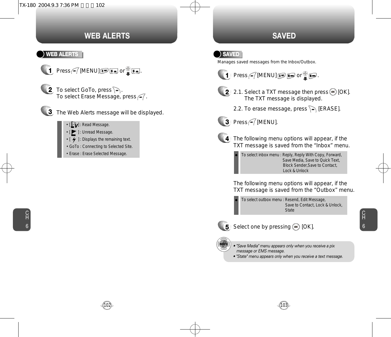 CH6103CH6102S A V E DWEB ALERTSWEB ALERTS1Press      [MENU]             or          .  2To select GoTo, press      .To select Erase Message, press      .3The Web Alerts message will be displayed.• [       ] : Read Message.• [       ] : Unread Message.• [       ] : Displays the remaining text.• GoTo : Connecting to Selected Site.• Erase : Erase Selected Message.VManages saved messages from the Inbox/Outbox.SAVED1Press      [MENU]             or          . 22.1. Select a TXT message then press      [OK].The TXT message is displayed.2.2. To erase message, press       [ERASE].4The following menu options will appear, if theTXT message is saved from the “Inbox” menu.3Press      [MENU].The following menu options will appear, if theTXT message is saved from the “Outbox” menu.5Select one by pressing       [OK].To select inbox menu : Reply, Reply With Copy, Forward, Save Media, Save to Quick Text, Block Sender,Save to Contact, Lock &amp; UnlockTo select outbox menu : Resend, Edit Message,   Save to Contact, Lock &amp; Unlock, State• &quot;Save Media&quot; menu appears only when you receive a pix message or EMS message.• &quot;State&quot; menu appears only when you receive a text message.TX-180  2004.9.3 7:36 PM  페이지102