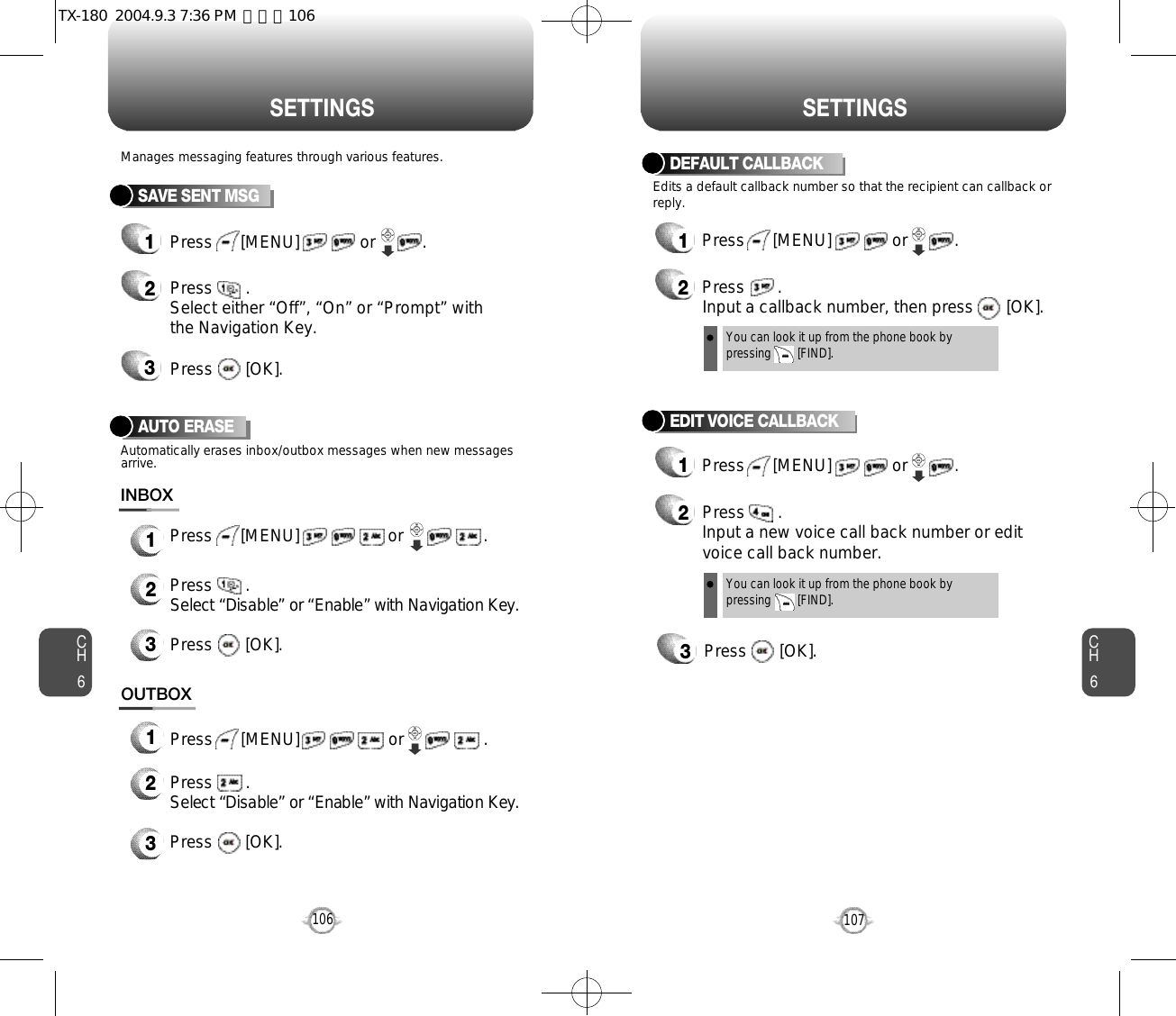 CH6107CH6106S E T T I N G SS E T T I N G SSAVE SENT MSGPress      [MENU]             or          . Press       . Select either “Off”, “On” or “Prompt” withthe Navigation Key.Press       [OK].Manages messaging features through various features.123DEFAULT CALLBACK1Press      [MENU]             or          . 2Press       .Input a callback number, then press       [OK].Edits a default callback number so that the recipient can callback orreply.You can look it up from the phone book bypressing        [FIND].Press       .Select “Disable” or “Enable” with Navigation Key. Press       [OK].OUTBOX123Press      [MENU]                   or                 .Press      [MENU]                   or                 .AUTO ERASEPress       .Select “Disable” or “Enable” with Navigation Key.Automatically erases inbox/outbox messages when new messagesarrive.Press       [OK].INBOX123EDIT VOICE CALLBACK12Press       . Input a new voice call back number or editvoice call back number.3Press       [OK].Press      [MENU]             or          .  You can look it up from the phone book bypressing        [FIND].TX-180  2004.9.3 7:36 PM  페이지106