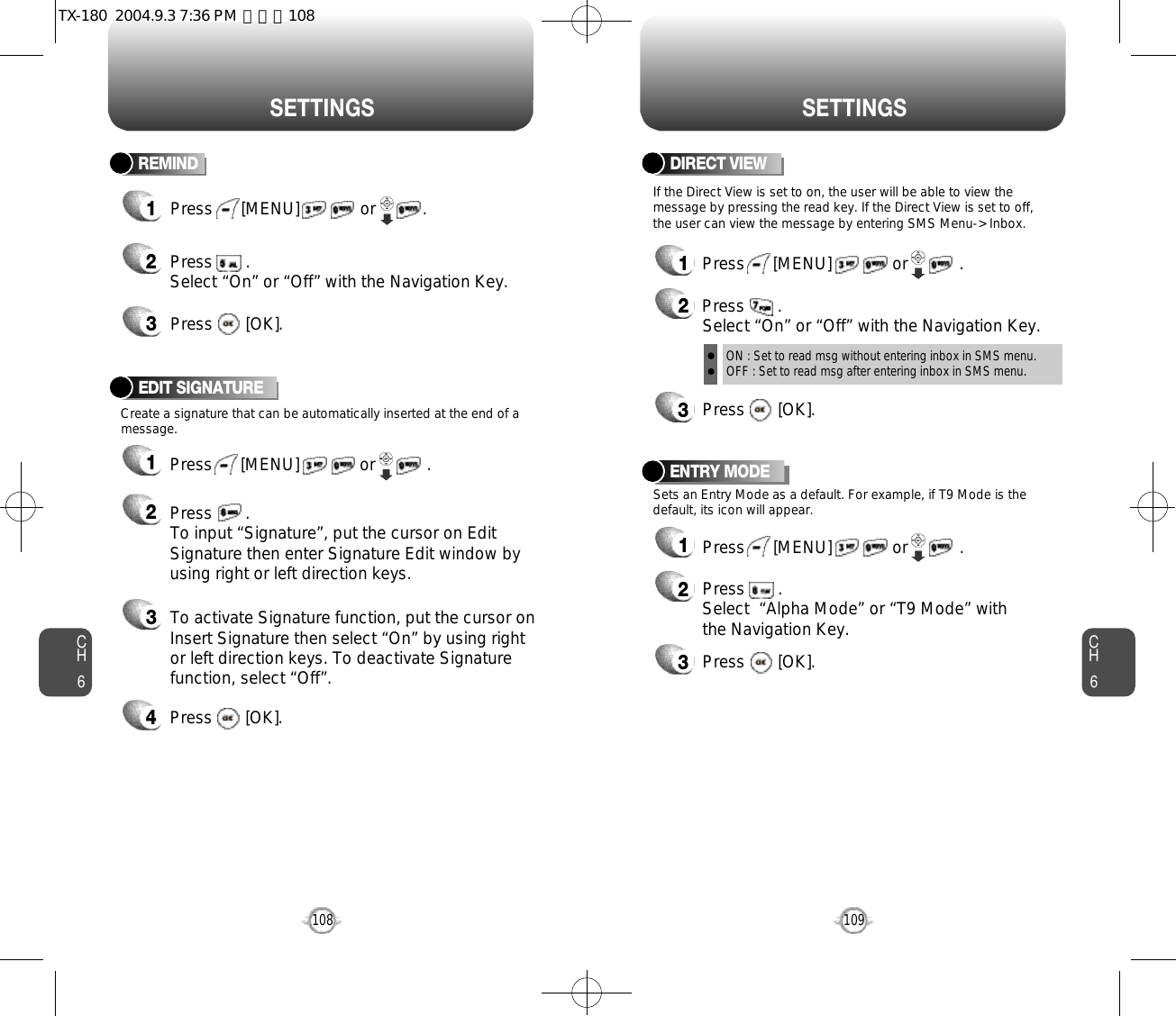CH6109CH6108S E T T I N G SS E T T I N G SENTRY MODE12Press       .Select  “Alpha Mode” or “T9 Mode” withthe Navigation Key.3Press       [OK].Sets an Entry Mode as a default. For example, if T9 Mode is thedefault, its icon will appear.Press      [MENU]             or           . Create a signature that can be automatically inserted at the end of amessage.EDIT SIGNATURE1Press      [MENU]             or           . 2Press       .To input “Signature”, put the cursor on EditSignature then enter Signature Edit window byusing right or left direction keys. 3To activate Signature function, put the cursor onInsert Signature then select “On” by using rightor left direction keys. To deactivate Signaturefunction, select “Off”.4Press       [OK].DIRECT VIEW12Press       .Select “On” or “Off” with the Navigation Key.ON : Set to read msg without entering inbox in SMS menu.OFF : Set to read msg after entering inbox in SMS menu.3Press       [OK].Press      [MENU]             or           . If the Direct View is set to on, the user will be able to view themessage by pressing the read key. If the Direct View is set to off,the user can view the message by entering SMS Menu-&gt; Inbox.REMIND1Press      [MENU]             or          . 23Press       . Select “On” or “Off” with the Navigation Key.Press       [OK].TX-180  2004.9.3 7:36 PM  페이지108