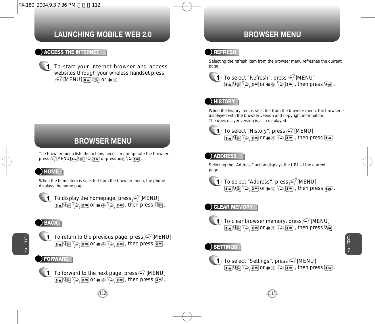 LAUNCHING MOBILE WEB 2.0 BROWSER MENUCH7113CH7112BACK1To return to the previous page, press      [MENU]or                    , then press       . ACCESS THE INTERNET1To start your Internet browser and accesswebsites through your wireless handset press[MENU]             or        . HOME1To display the homepage, press      [MENU]or                    , then press       . ADDRESS1To select “Address”, press      [MENU]or                    , then press       . REFRESH1To select “Refresh”, press      [MENU]or                    , then press       . BROWSER MENUThe browser menu lists the actions necessary to operate the browser.press      [MENU]                          or press                     .When the history item is selected from the browser menu, the browser isdisplayed with the browser version and copyright information. The device layer version is also displayed.When the home item is selected from the browser menu, the phonedisplays the home page.Selecting the “Address” action displays the URL of the currentpage.Selecting the refresh item from the browser menu refreshes the currentpage.HISTORY1To select “History”, press      [MENU]or                    , then press       . FORWARD1To forward to the next page, press      [MENU]or                    , then press       . CLEAR MEMORY1To clear browser memory, press      [MENU]or                    , then press       . SETTINGS1To select “Settings”, press      [MENU]or                    , then press       . TX-180  2004.9.3 7:36 PM  페이지112