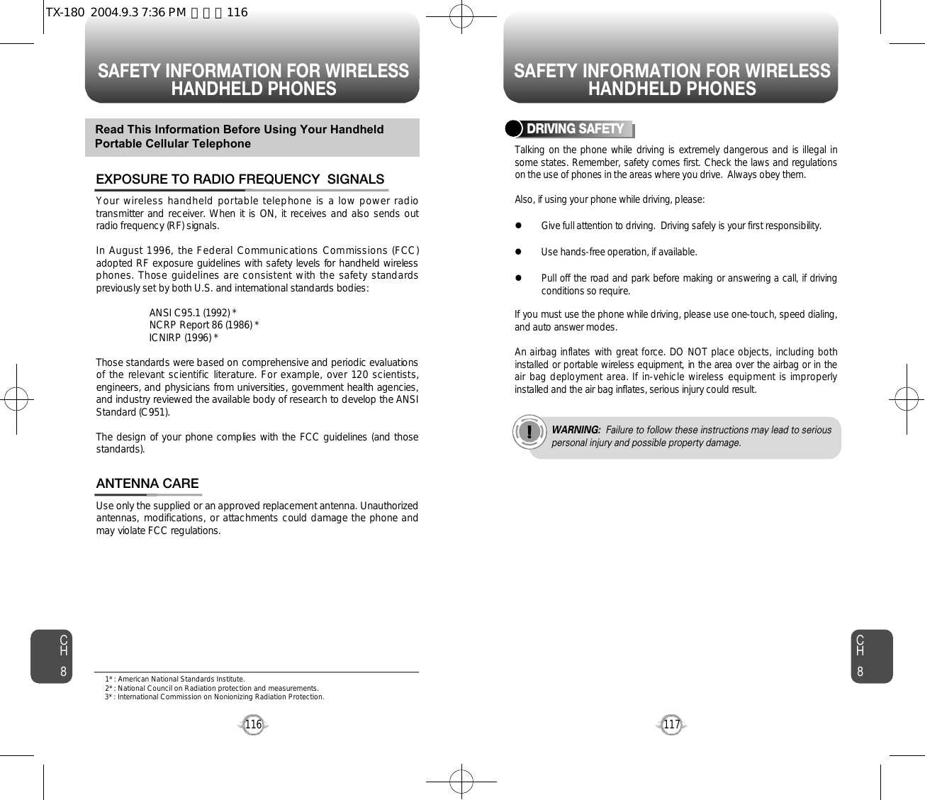 SAFETY INFORMATION FOR WIRELESSHANDHELD PHONES SAFETY INFORMATION FOR WIRELESSHANDHELD PHONES117CH8CH8116Your wireless handheld portable telephone is a low power radiotransmitter and receiver. When it is ON, it receives and also sends outradio frequency (RF) signals.In August 1996, the Federal Communications Commissions (FCC)adopted RF exposure guidelines with safety levels for handheld wirelessphones. Those guidelines are consistent with the safety standardspreviously set by both U.S. and international standards bodies:ANSI C95.1 (1992) *NCRP Report 86 (1986) *ICNIRP (1996) *Those standards were based on comprehensive and periodic evaluationsof the relevant scientific literature. For example, over 120 scientists,engineers, and physicians from universities, government health agencies,and industry reviewed the available body of research to develop the ANSIStandard (C951).The design of your phone complies with the FCC guidelines (and thoses t a n d a r d s ) .EXPOSURE TO RADIO FREQUENCY  SIGNALSUse only the supplied or an approved replacement antenna. Unauthorizedantennas, modifications, or attachments could damage the phone andmay violate FCC regulations.ANTENNA CARERead This Information Before Using Your HandheldPortable Cellular TelephoneTalking  on the phone while driving is extremely dangerous and is illegal insome states. Remember, safety comes first. Check the laws and regulationson the use of phones in the areas where you drive.  Always obey them.Also, if using your phone while driving, please:lGive full attention to driving.  Driving safely is your first responsibility.lUse hands-free operation, if available.lPull off the road and park before making or answering a call, if drivingconditions so require.If you must use the phone while driving, please use one-touch, speed dialing,and auto answer modes.An airbag inflates with great force. DO NOT place objects, including bothinstalled or portable wireless equipment, in the area over the airbag or in theair bag deployment area. If in-vehicle wireless equipment is improperlyinstalled and the air bag inflates, serious injury could result.DRIVING SAFETYWARNING: Failure to follow these instructions may lead to seriouspersonal injury and possible property damage.1* : American National Standards Institute.2* : National Council on Radiation protection and measurements. 3* : International Commission on Nonionizing Radiation Protection.TX-180  2004.9.3 7:36 PM  페이지116