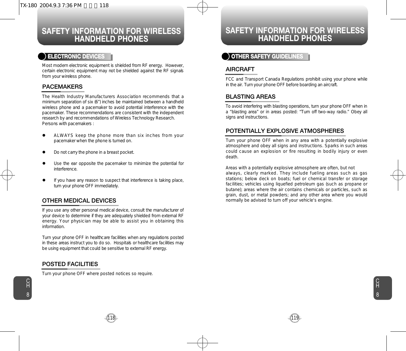 SAFETY INFORMATION FOR WIRELESSHANDHELD PHONESSAFETY INFORMATION FOR WIRELESSHANDHELD PHONES119CH8CH8118The Health Industry Manufacturers Association recommends that aminimum separation of six (6”) inches be maintained between a handheldwireless phone and a pacemaker to avoid potential interference with thepacemaker. These recommendations are consistent with the independentresearch by and recommendations of Wireless Technology Research.Persons with pacemakers : lALWAYS keep the phone more than six inches from yourpacemaker when the phone is turned on.lDo not carry the phone in a breast pocket.lUse the ear opposite the pacemaker to minimize the potential fori n t e r f e r e n c e .lIf you have any reason to suspect that interference is taking place,turn your phone OFF immediately.PACEMAKERSIf you use any other personal medical device, consult the manufacturer ofyour device to determine if they are adequately shielded from external RFenergy. Your physician may be able to assist you in obtaining thisi n f o r m a t i o n .Turn your phone OFF in healthcare facilities when any regulations postedin these areas instruct you to do so.  Hospitals or healthcare facilities maybe using equipment that could be sensitive to external RF energy.OTHER MEDICAL DEVICESTurn your phone OFF where posted notices so require.POSTED FACILITIESELECTRONIC DEVICESMost modern electronic equipment is shielded from RF energy.  However,certain electronic equipment may not be shielded against the RF signalsfrom your wireless phone.OTHER SAFETY GUIDELINESFCC and Transport Canada Regulations prohibit using your phone whilein the air. Turn your phone OFF before boarding an aircraft.AIRCRAFTTo avoid interfering with blasting operations, turn your phone OFF when ina “blasting area” or in areas posted: “Turn off two-way radio.” Obey allsigns and instructions.BLASTING AREASTurn your phone OFF when in any area with a potentially explosiveatmosphere and obey all signs and instructions. Sparks in such areascould cause an explosion or fire resulting in bodily injury or evendeath.Areas with a potentially explosive atmosphere are often, but not always, clearly marked. They include fueling areas such as gasstations; below deck on boats; fuel or chemical transfer or storagefacilities; vehicles using liquefied petroleum gas (such as propane orbutane); areas where the air contains chemicals or particles, such asgrain, dust, or metal powders; and any other area where you wouldnormally be advised to turn off your vehicle&apos;s engine. POTENTIALLY EXPLOSIVE ATMOSPHERESTX-180  2004.9.3 7:36 PM  페이지118