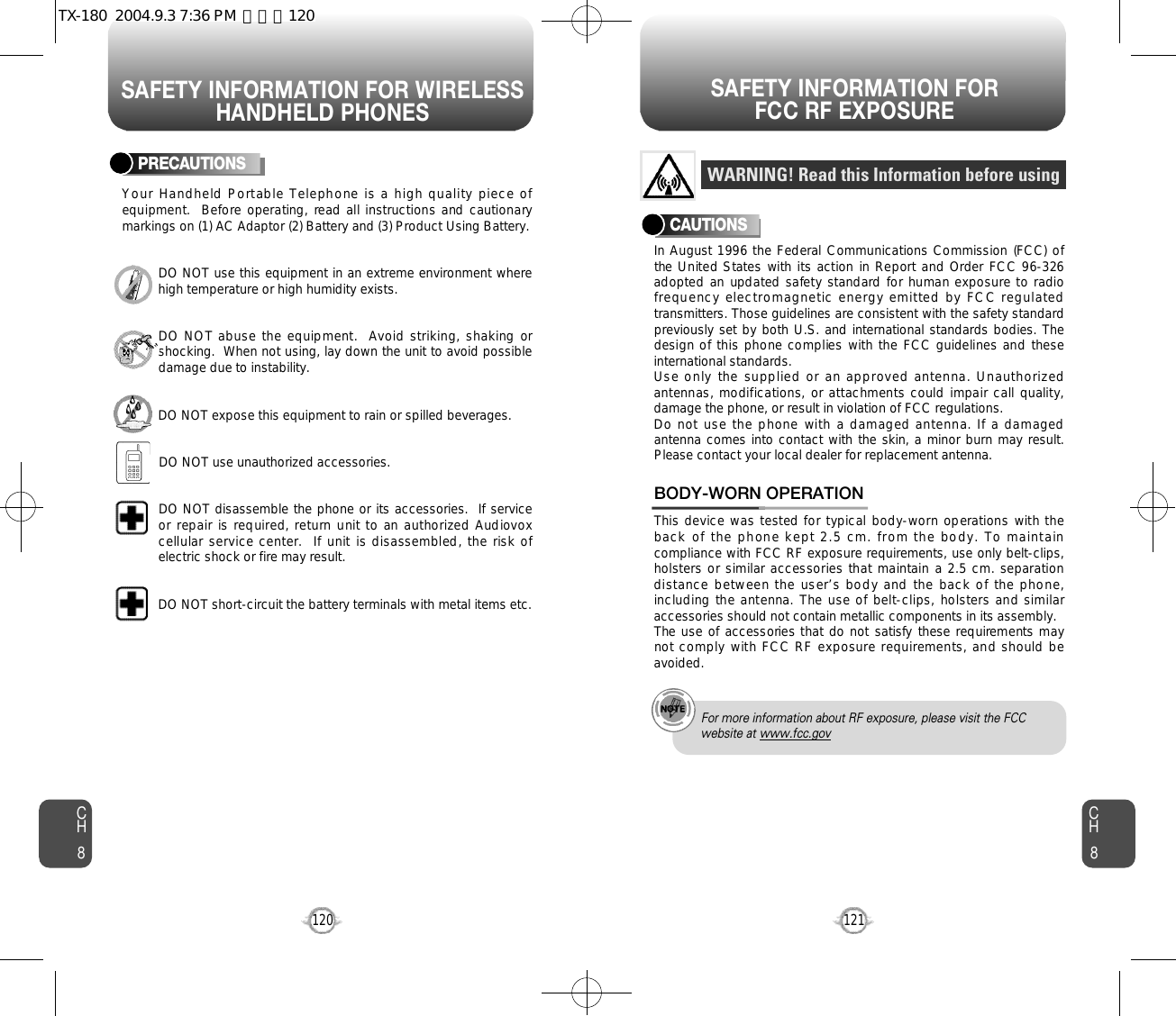 SAFETY INFORMATION FOR WIRELESSHANDHELD PHONESSAFETY INFORMATION FOR FCC RF EXPOSURE121CH8CH8120PRECAUTIONSYour Handheld Portable Telephone is a high quality piece ofequipment.  Before operating, read all instructions and cautionarymarkings on (1) AC Adaptor (2) Battery and (3) Product Using Battery.DO NOT use this equipment in an extreme environment wherehigh temperature or high humidity exists.DO NOT abuse the equipment.  Avoid striking, shaking orshocking.  When not using, lay down the unit to avoid possibledamage due to instability.DO NOT expose this equipment to rain or spilled beverages.DO NOT use unauthorized accessories.DO NOT disassemble the phone or its accessories.  If serviceor repair is required, return unit to  an authorized Audiovoxcellular service center.  If unit is disassembled, the risk ofelectric shock or fire may result.DO NOT short-circuit the battery terminals with metal items etc.In August 1996 the Federal Communications Commission (FCC) ofthe United States with its action in Report and Order FCC 96-326adopted an updated safety standard for human exposure to radiofrequency electromagnetic energy emitted by FCC regulatedtransmitters. Those guidelines are consistent with the safety standardpreviously set by both U.S. and international standards bodies. Thedesign of this phone complies  with the FCC guidelines and theseinternational standards.Use only the supplied or an approved antenna. Unauthorizedantennas, modifications, or attachments could impair call  quality,damage the phone, or result in violation of FCC regulations.Do not use the phone with a damaged antenna. If a damagedantenna comes into contact with the skin, a minor burn may result.Please contact your local dealer for replacement antenna.This device was tested for typical body-worn operations with theb a c k o f t h e p h o n e k e p t 2 . 5 c m . f r o m t h e b o d y . T o m a i n t a i ncompliance with FCC RF exposure requirements, use only belt-clips,hol st er s o r s im il ar a cc es so r ie s th a t ma in tai n a 2 .5 c m . se par a ti ondistance between the user’s body and the back of the phone,including the antenna. The use of belt-clips, holsters and similaraccessories should not contain metallic components in its assembly.The use of accessories that do not satisfy these requirements maynot comply with FCC RF exposure requirements, and should beavoided.BODY-WORN OPERATIONWARNING! Read this Information before usingCAUTIONSFor more information about RF exposure, please visit the FCCwebsite at www.fcc.govTX-180  2004.9.3 7:36 PM  페이지120