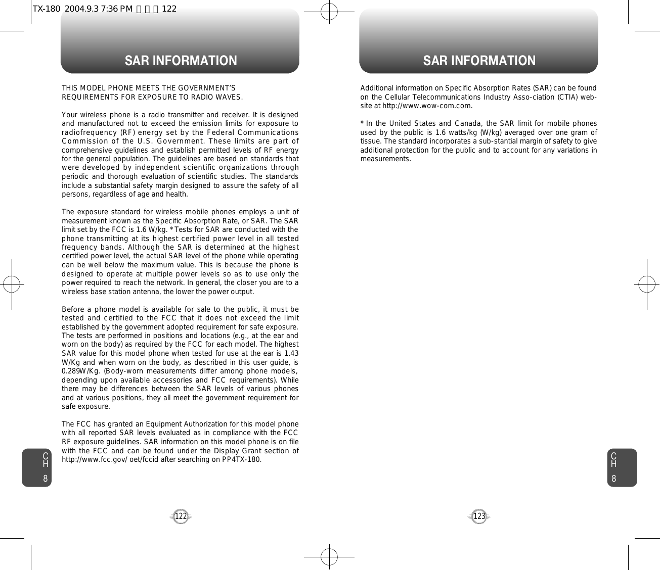 SAR INFORMATION SAR INFORMATION123CH8CH8122THIS MODEL PHONE MEETS THE GOVERNMENT’S REQUIREMENTS FOR EXPOSURE TO RADIO WAVES.Your wireless phone is a radio transmitter and receiver. It is designedand  manufactured not to exceed the emission  limits for exposure toradiofrequency (RF) energy set by the  Federal CommunicationsCommission of the U.S. Government. These limits are part ofcomprehensive guidelines and establish permitted levels of RF energyfor the general population. The guidelines are based on standards thatwere developed by independent scientific organizations throughperiodic and thorough evaluation of scientific studies.  The standardsinclude a substantial safety margin designed to assure the safety of allpersons, regardless of age and health. The exposure standard for wireless mobile phones employs a unit ofmeasurement known as the Specific Absorption Rate, or SAR. The SARlimit set by the FCC is 1.6 W/kg. * Tests for SAR are conducted with thephone transmitting at its highest certified power level in all testedfrequency bands.  Although the  SAR is determined at the highestcertified power level, the actual SAR level of the phone while operatingcan  be well below the maximum value. This is because the phone isdesigned  to operate at multiple power levels so as to use  only thepower required to reach the network. In general, the closer you are to awireless base station antenna, the lower the power output. Before a phone model is available for sale to the public, it must betested and certified to the FCC that it does not exceed the limitestablished by the government adopted requirement for safe exposure.The tests are performed in positions and locations (e.g., at the ear andworn on the body) as required by the FCC for each model. The highestSAR value for this model phone when tested for use at the ear is 1.43W/Kg and when worn on the body, as described in this user guide, is0.289W /K g . (B ody -w orn mea su reme n ts d i ff er am ong p hon e mode ls ,depending upon available accessories and FCC requirements). Whilethere may be differences  between the SAR levels of various phonesand at various positions, they all meet the government requirement forsafe exposure. The FCC has granted an Equipment Authorization for this model phonewith all reported SAR levels evaluated as in compliance with the FCCRF exposure guidelines. SAR information on this model phone is on filewith the FCC and can be found under the Display Grant section ofhttp://www.fcc.gov/ oet/fccid after searching on PP4TX-180.Additional information on Specific Absorption Rates (SAR) can be foundon the Cellular Telecommunications Industry Asso-ciation (CTIA) web-site at http://www.wow-com.com.* In  the  United States and Canada, the SAR  limit for mobile phonesused by the public is 1.6 watts/kg (W/kg) averaged over one gram oftissue. The standard incorporates a sub-stantial margin of safety to giveadditional protection for the public and to account for any variations inmeasurements.TX-180  2004.9.3 7:36 PM  페이지122