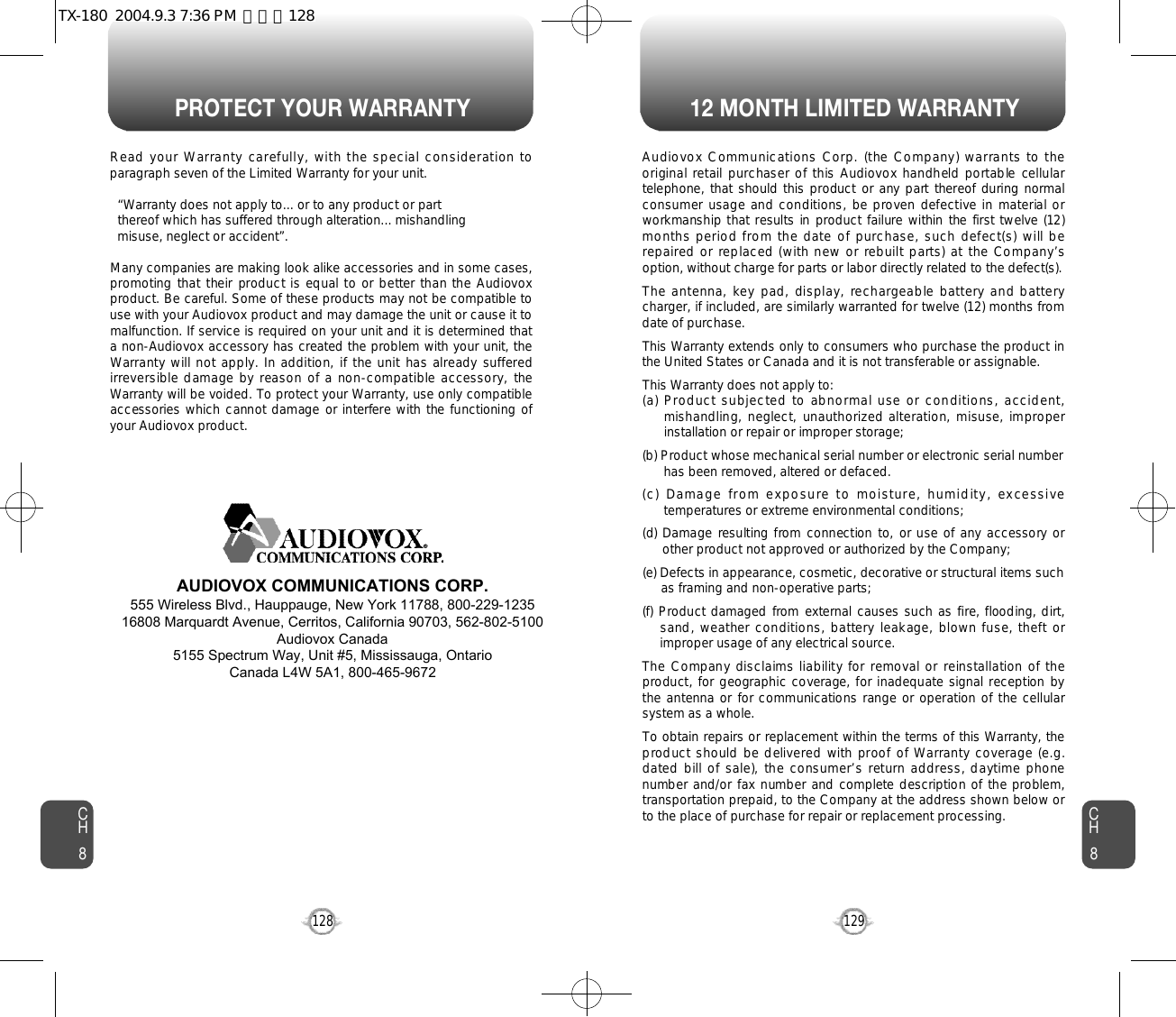 PROTECT YOUR WARRANTY 12 MONTH LIMITED WARRANTYCH8129CH8128Read your Warranty carefully, with the special consideration toparagraph seven of the Limited Warranty for your unit.“Warranty does not apply to... or to any product or part  thereof which has suffered through alteration... mishandling  misuse, neglect or accident”.Many companies are making look alike accessories and in some cases,promoting that their product is equal to or better than the Audiovoxproduct. Be careful. Some of these products may not be compatible touse with your Audiovox product and may damage the unit or cause it tomalfunction. If service is required on your unit and it is determined thata non-Audiovox accessory has created the problem with your unit, theWarranty will not apply. In addition, if the unit has already sufferedirreversible damage by reason of a non-compatible accessory, theWarranty will be voided. To protect your Warranty, use only compatibleaccessories which cannot damage or interfere with the functioning ofyour Audiovox product.   AUDIOVOX COMMUNICATIONS CORP.555 Wireless Blvd., Hauppauge, New York 11788, 800-229-123516808 Marquardt Avenue, Cerritos, California 90703, 562-802-5100Audiovox Canada5155 Spectrum Way, Unit #5, Mississauga, OntarioCanada L4W 5A1, 800-465-9672Audiovox Communications Corp. (the Company) warrants to theoriginal retail purchaser of this Audiovox handheld portable cellulartelephone, that should this product or any part thereof during normalconsumer usage and conditions, be proven defective in material orworkmanship that results in product failure within the first twelve (12)months period from the date of purchase, such defect(s) will berepaired or replaced (with new or rebuilt parts) at the Company’soption, without charge for parts or labor directly related to the defect(s).The antenna, key pad, display,  rechargeable battery and batterycharger, if included, are similarly warranted for twelve (12) months fromdate of purchase.This Warranty extends only to consumers who purchase the product inthe United States or Canada and it is not transferable or assignable.This Warranty does not apply to:(a) Product subjected to abnormal use or conditions, accident,mishandling, neglect, unauthorized alteration, misuse, improperinstallation or repair or improper storage;(b) Product whose mechanical serial number or electronic serial numberhas been removed, altered or defaced.(c)  Damage  from  exposure  to  moisture,  humidity,  excessivetemperatures or extreme environmental conditions;(d) Damage  resulting from connection to, or use of any accessory orother product not approved or authorized by the Company;(e) Defects in appearance, cosmetic, decorative or structural items suchas framing and non-operative parts;(f) Product damaged from external causes such as fire, flooding, dirt,sand, weather conditions, battery leakage, blown fuse, theft orimproper usage of any electrical source.The Company disclaims liability for removal or reinstallation of theproduct, for geographic coverage, for inadequate signal reception bythe antenna or for communications range or operation of the cellularsystem as a whole.To obtain repairs or replacement within the terms of this Warranty, theproduct should be delivered with proof of Warranty coverage (e.g.dated bill of sale), the consumer’s return address, daytime phonenumber and/or fax number and complete description of the problem,transportation prepaid, to the Company at the address shown below orto the place of purchase for repair or replacement processing.TX-180  2004.9.3 7:36 PM  페이지128