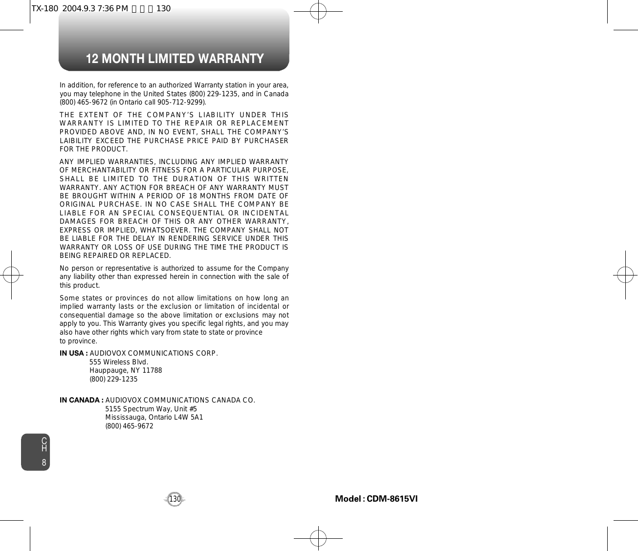 12 MONTH LIMITED WARRANTYCH8130In addition, for reference to an authorized Warranty station in your area,you may telephone in the United States (800) 229-1235, and in Canada(800) 465-9672 (in Ontario call 905-712-9299).THE  EXTENT  OF  THE  COMPANY’S  LIABILITY  UNDER  THISWARRANTY IS LIMITED TO THE REPAIR  OR REPLACEMENTPROVIDED ABOVE AND, IN NO EVENT, SHALL THE COMPANY’SLAIBILITY EXCEED THE PURCHASE PRICE PAID BY PURCHASERFOR THE PRODUCT.ANY IMPLIED WARRANTIES, INCLUDING ANY IMPLIED WARRANTYOF MERCHANTABILITY OR FITNESS FOR A PARTICULAR PURPOSE,SHALL  BE  LIMITED  TO  THE  DURATION  OF  THIS  WRITTENWARRANTY. ANY ACTION FOR BREACH OF ANY WARRANTY MUSTBE BROUGHT WITHIN A PERIOD  OF 18 MONTHS FROM DATE OFORIGINAL PURCHASE. IN NO CASE SHALL THE COMPANY BELIABLE FOR AN  SPECIAL CONSEQUENTIAL OR INCIDENTALDAMAGES FOR BREACH  OF THIS OR ANY OTHER WARRANTY,EXPRESS OR IMPLIED, WHATSOEVER. THE COMPANY SHALL NOTBE LIABLE FOR THE DELAY IN RENDERING SERVICE UNDER THISWARRANTY OR LOSS OF USE DURING THE TIME THE PRODUCT ISBEING REPAIRED OR REPLACED.No person or representative is authorized to assume for the Companyany liability other than expressed herein in connection with the sale ofthis product.Some states or provinces do not allow limitations on how long animplied warranty lasts or the exclusion or limitation of incidental orconsequential damage so the above limitation or exclusions may notapply to you. This Warranty gives you specific legal rights, and you mayalso have other rights which vary from state to state or provinceto province.IN USA : AUDIOVOX COMMUNICATIONS CORP.555 Wireless Blvd.Hauppauge, NY 11788(800) 229-1235IN CANADA : AUDIOVOX COMMUNICATIONS CANADA CO.5155 Spectrum Way, Unit #5Mississauga, Ontario L4W 5A1(800) 465-9672Model : CDM-8615VITX-180  2004.9.3 7:36 PM  페이지130