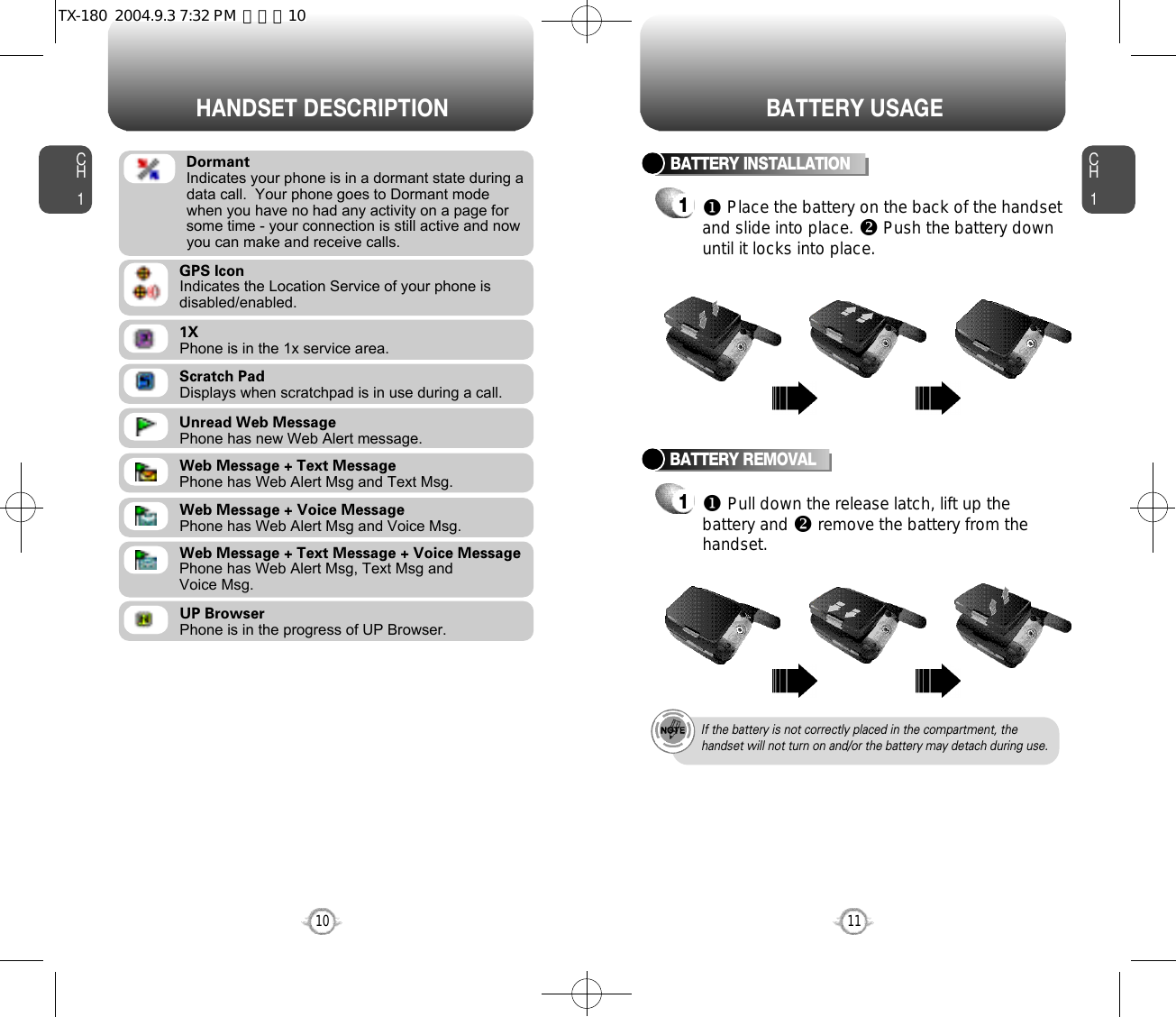 CH111CH110HANDSET DESCRIPTION BATTERY USAGEScratch PadDisplays when scratchpad is in use during a call.Unread Web MessagePhone has new Web Alert message.Web Message + Text MessagePhone has Web Alert Msg and Text Msg.Web Message + Voice MessagePhone has Web Alert Msg and Voice Msg.Web Message + Text Message + Voice MessagePhone has Web Alert Msg, Text Msg and Voice Msg.UP BrowserPhone is in the progress of UP Browser.1XPhone is in the 1x service area.GPS IconIndicates the Location Service of your phone is disabled/enabled.DormantIndicates your phone is in a dormant state during adata call.  Your phone goes to Dormant modewhen you have no had any activity on a page forsome time - your connection is still active and nowyou can make and receive calls.BATTERY INSTALLATION1uPlace the battery on the back of the handsetand slide into place. vPush the battery downuntil it locks into place.BATTERY REMOVAL1uPull down the release latch, lift up thebattery and vremove the battery from thehandset.If the battery is not correctly placed in the compartment, thehandset will not turn on and/or the battery may detach during use.TX-180  2004.9.3 7:32 PM  페이지10