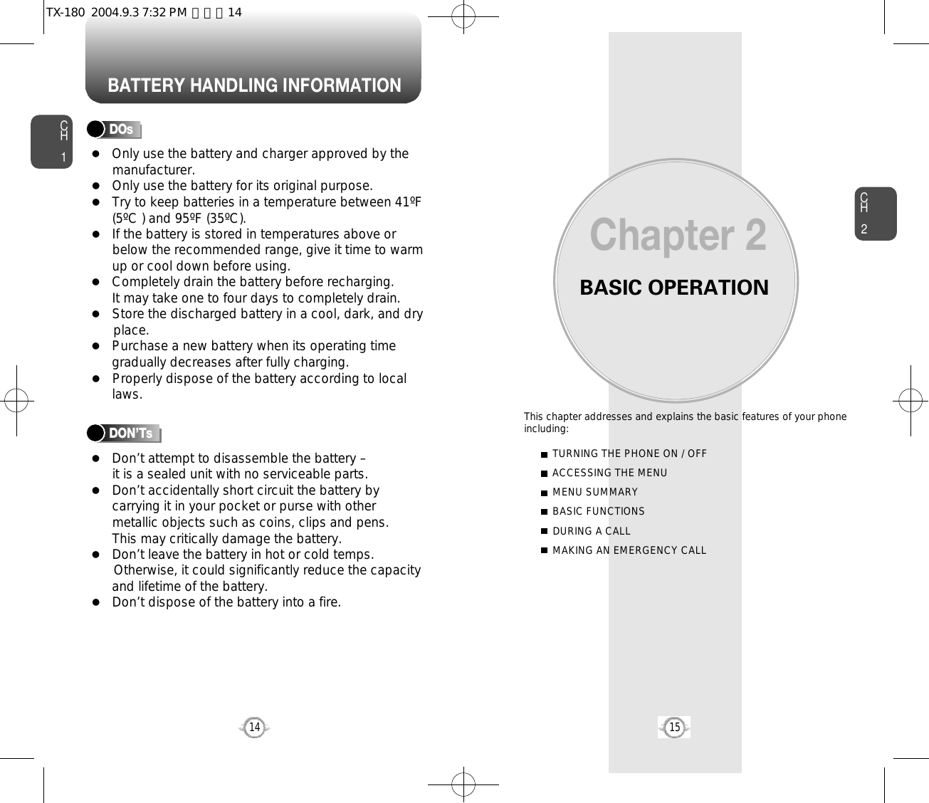 BATTERY HANDLING INFORMATIONBASIC OPERATIONThis chapter addresses and explains the basic features of your phoneincluding:Chapter 2CH215CH114TURNING THE PHONE ON / OFFACCESSING THE MENUMENU SUMMARYBASIC FUNCTIONSDURING A CALLMAKING AN EMERGENCY CALLl Only use the battery and charger approved by themanufacturer.l Only use the battery for its original purpose.l Try to keep batteries in a temperature between 41ºF(5ºC ) and 95ºF (35ºC).l If the battery is stored in temperatures above orbelow the recommended range, give it time to warmup or cool down before using.l Completely drain the battery before recharging. It may take one to four days to completely drain.l Store the discharged battery in a cool, dark, and dry place.l Purchase a new battery when its operating timegradually decreases after fully charging.l Properly dispose of the battery according to locallaws.l Don’t attempt to disassemble the battery – it is a sealed unit with no serviceable parts.l Don’t accidentally short circuit the battery bycarrying it in your pocket or purse with othermetallic objects such as coins, clips and pens. This may critically damage the battery.l Don’t leave the battery in hot or cold temps. Otherwise, it could significantly reduce the capacityand lifetime of the battery.l Don’t dispose of the battery into a fire.DOsDON’TsTX-180  2004.9.3 7:32 PM  페이지14