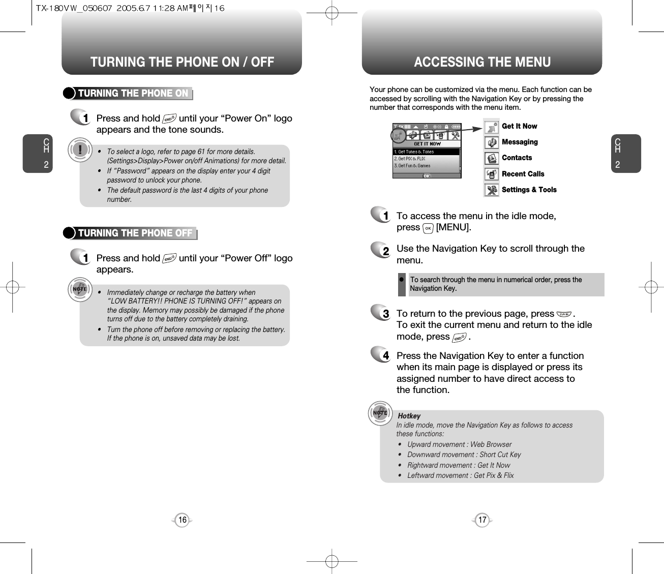 ACCESSING THE MENUCH2Your phone can be customized via the menu. Each function can beaccessed by scrolling with the Navigation Key or by pressing thenumber that corresponds with the menu item.1To access the menu in the idle mode, press      [MENU].2Use the Navigation Key to scroll through themenu.3To return to the previous page, press       .To exit the current menu and return to the idlemode, press       . 4Press the Navigation Key to enter a functionwhen its main page is displayed or press itsassigned number to have direct access to the function.17CH2TURNING THE PHONE ON1Press and hold       until your “Power On” logo appears and the tone sounds.• To select a logo, refer to page 61 for more details.(Settings&gt;Display&gt;Power on/off Animations) for more detail.• If “Password” appears on the display enter your 4 digitpassword to unlock your phone.• The default password is the last 4 digits of your phonenumber.16TURNING THE PHONE OFF1Press and hold       until your “Power Off” logoappears.• Immediately change or recharge the battery when “LOW BATTERY!! PHONE IS TURNING OFF!” appears onthe display. Memory may possibly be damaged if the phoneturns off due to the battery completely draining.• Turn the phone off before removing or replacing the battery.If the phone is on, unsaved data may be lost.Hotkey In idle mode, move the Navigation Key as follows to access these functions:• Upward movement : Web Browser• Downward movement : Short Cut Key• Rightward movement : Get It Now• Leftward movement : Get Pix &amp; FlixTURNING THE PHONE ON / OFFlTo search through the menu in numerical order, press the Navigation Key.Get It NowMessagingContactsRecent CallsSettings &amp; Tools