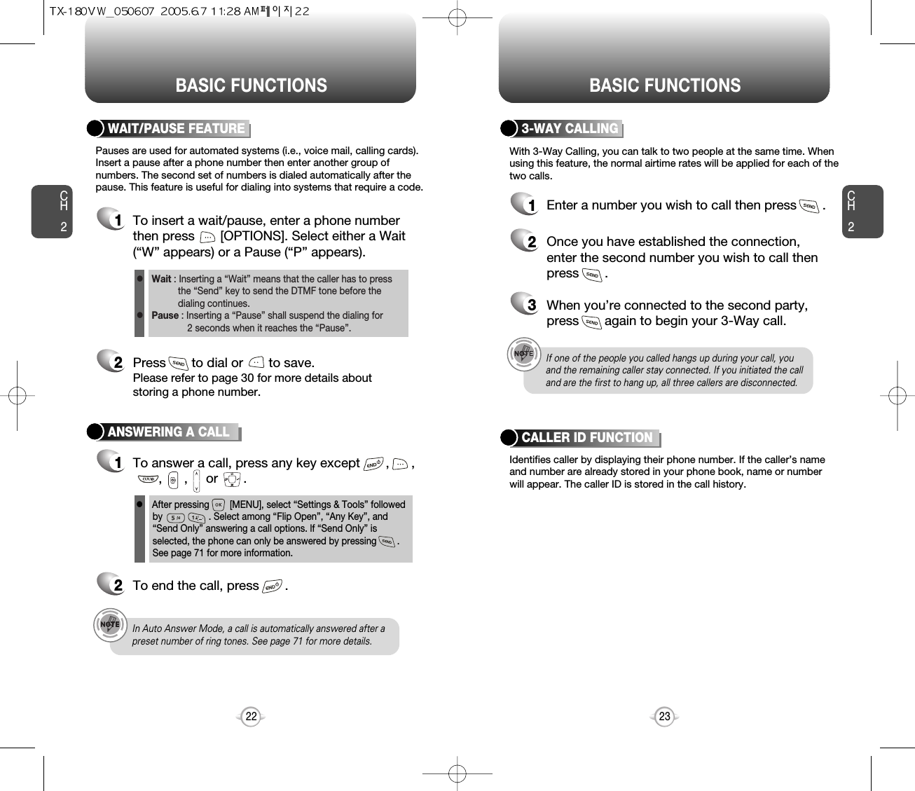 BASIC FUNCTIONS BASIC FUNCTIONSCH223CH222ANSWERING A CALL1To answer a call, press any key except       ,      ,,      ,     or       .2To end the call, press       .In Auto Answer Mode, a call is automatically answered after apreset number of ring tones. See page 71 for more details.If one of the people you called hangs up during your call, youand the remaining caller stay connected. If you initiated the calland are the first to hang up, all three callers are disconnected.lAfter pressing        [MENU], select “Settings &amp; Tools” followedby                  . Select among “Flip Open”, “Any Key”, and“Send Only” answering a call options. lf “Send Only” isselected, the phone can only be answered by pressing        .See page 71 for more information.With 3-Way Calling, you can talk to two people at the same time. Whenusing this feature, the normal airtime rates will be applied for each of thetwo calls.3-WAY CALLING1Enter a number you wish to call then press       .2Once you have established the connection,enter the second number you wish to call thenpress       .3When you’re connected to the second party,press       again to begin your 3-Way call.Pauses are used for automated systems (i.e., voice mail, calling cards).Insert a pause after a phone number then enter another group ofnumbers. The second set of numbers is dialed automatically after thepause. This feature is useful for dialing into systems that require a code.WAIT/PAUSE FEATURE1To insert a wait/pause, enter a phone numberthen press       [OPTIONS]. Select either a Wait(“W” appears) or a Pause (“P” appears).2Press       to dial or       to save.Please refer to page 30 for more details about storing a phone number.Identifies caller by displaying their phone number. If the caller’s nameand number are already stored in your phone book, name or numberwill appear. The caller ID is stored in the call history.CALLER ID FUNCTIONWait : Inserting a “Wait” means that the caller has to press the “Send” key to send the DTMF tone before the dialing continues.Pause : Inserting a “Pause” shall suspend the dialing for 2 seconds when it reaches the “Pause”.ll