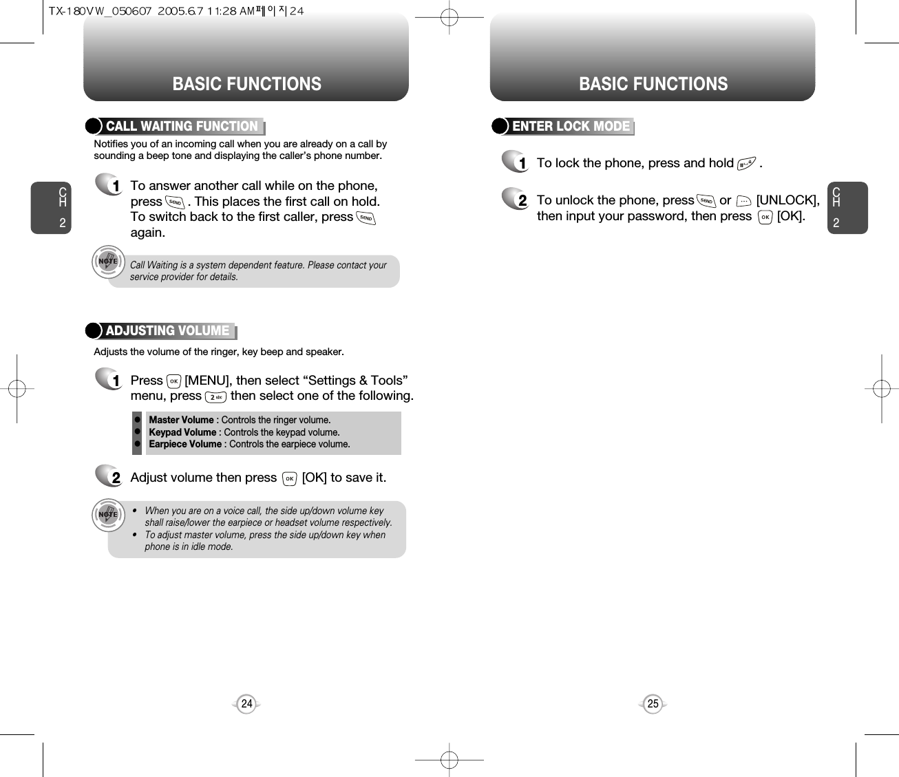 BASIC FUNCTIONS BASIC FUNCTIONSCH225CH224ENTER LOCK MODE1To lock the phone, press and hold       .2To unlock the phone, press       or       [UNLOCK],then input your password, then press       [OK].Notifies you of an incoming call when you are already on a call bysounding a beep tone and displaying the caller’s phone number.CALL WAITING FUNCTION1To answer another call while on the phone,press       . This places the first call on hold. To switch back to the first caller, pressagain.Adjusts the volume of the ringer, key beep and speaker.ADJUSTING VOLUME1Press      [MENU], then select “Settings &amp; Tools”menu, press        then select one of the following.2Adjust volume then press       [OK] to save it.Master Volume : Controls the ringer volume.Keypad Volume : Controls the keypad volume.Earpiece Volume : Controls the earpiece volume.lllCall Waiting is a system dependent feature. Please contact yourservice provider for details.• When you are on a voice call, the side up/down volume keyshall raise/lower the earpiece or headset volume respectively.• To adjust master volume, press the side up/down key whenphone is in idle mode.