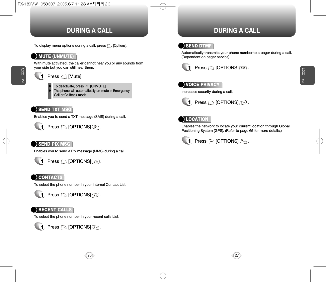 DURING A CALL DURING A CALLCH227CH226Increases security during a call.VOICE PRIVACYEnables the network to locate your current location through GlobalPositioning System (GPS). (Refer to page 65 for more details.)LOCATION1Press       [OPTIONS]       .1Press       [OPTIONS]       .Enables you to send a TXT message (SMS) during a call.To display menu options during a call, press       [Options].SEND TXT MSG1Press       [OPTIONS]       .To select the phone number in your recent calls List.RECENT CALLSAutomatically transmits your phone number to a pager during a call.(Dependent on pager service)SEND DTMFEnables you to send a Pix message (MMS) during a call.SEND PIX MSG1Press       [OPTIONS]       .To select the phone number in your internal Contact List.CONTACTS1Press       [OPTIONS]       .1Press       [OPTIONS]       .1Press       [OPTIONS]       .With mute activated, the caller cannot hear you or any sounds fromyour side but you can still hear them.MUTE (UNMUTE)1Press       [Mute].To deactivate, press       [UNMUTE].The phone will automatically un-mute in Emergency Call or Callback mode.ll
