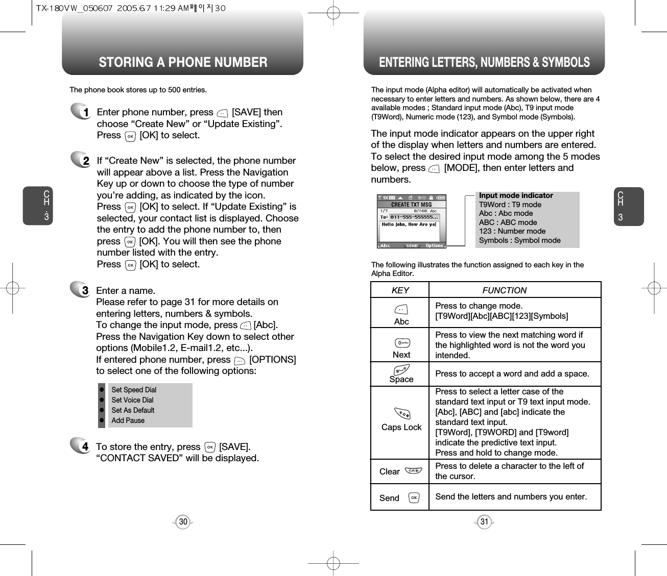 Enter a name. Please refer to page 31 for more details onentering letters, numbers &amp; symbols.  To change the input mode, press      [Abc]. Press the Navigation Key down to select otheroptions (Mobile1.2, E-mail1.2, etc...). If entered phone number, press       [OPTIONS] to select one of the following options:Input mode indicatorT9Word : T9 modeAbc : Abc modeABC : ABC mode123 : Number modeSymbols : Symbol modeSTORING A PHONE NUMBERENTERING LETTERS, NUMBERS &amp; SYMBOLSCH3The input mode (Alpha editor) will automatically be activated whennecessary to enter letters and numbers. As shown below, there are 4available modes ; Standard input mode (Abc), T9 input mode(T9Word), Numeric mode (123), and Symbol mode (Symbols).The following illustrates the function assigned to each key in theAlpha Editor.31CH.3The phone book stores up to 500 entries.1Enter phone number, press       [SAVE] thenchoose “Create New” or “Update Existing”.Press       [OK] to select. The input mode indicator appears on the upper rightof the display when letters and numbers are entered.To select the desired input mode among the 5 modesbelow, press       [MODE], then enter letters andnumbers.2If “Create New” is selected, the phone numberwill appear above a list. Press the NavigationKey up or down to choose the type of numberyou’re adding, as indicated by the icon. Press       [OK] to select. If “Update Existing” isselected, your contact list is displayed. Choosethe entry to add the phone number to, thenpress       [OK]. You will then see the phonenumber listed with the entry.Press       [OK] to select.34To store the entry, press       [SAVE]. “CONTACT SAVED” will be displayed.30AbcNextSpaceCaps LockClearSendPress to change mode.[T9Word][Abc][ABC][123][Symbols]Press to view the next matching word ifthe highlighted word is not the word youintended.Press to accept a word and add a space.Press to select a letter case of thestandard text input or T9 text input mode.[Abc], [ABC] and [abc] indicate thestandard text input.[T9Word], [T9WORD] and [T9word]indicate the predictive text input.Press and hold to change mode.Press to delete a character to the left ofthe cursor.Send the letters and numbers you enter.KEY                               FUNCTIONlSet Speed DiallSet Voice DiallSet As DefaultlAdd Pause