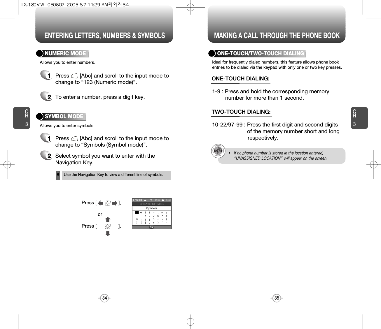 ENTERING LETTERS, NUMBERS &amp; SYMBOLS MAKING A CALL THROUGH THE PHONE BOOKCH3NUMERIC MODE1Press       [Abc] and scroll to the input mode tochange to “Symbols (Symbol mode)”. 35CH3341Press       [Abc] and scroll to the input mode tochange to “123 (Numeric mode)”.2To enter a number, press a digit key.Press [                ],orPress [                ].2Select symbol you want to enter with theNavigation Key.lUse the Navigation Key to view a different line of symbols.SYMBOL MODEAllows you to enter numbers.Allows you to enter symbols.Ideal for frequently dialed numbers, this feature allows phone bookentries to be dialed via the keypad with only one or two key presses.ONE-TOUCH/TWO-TOUCH DIALING1-9 : Press and hold the corresponding memory number for more than 1 second.ONE-TOUCH DIALING:10-22/97-99 : Press the first digit and second digits of the memory number short and long respectively.TWO-TOUCH DIALING:• If no phone number is stored in the location entered,“UNASSIGNED LOCATION” will appear on the screen.